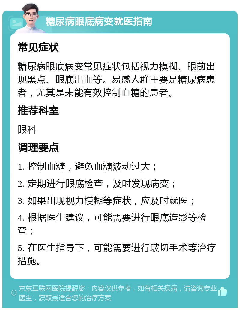 糖尿病眼底病变就医指南 常见症状 糖尿病眼底病变常见症状包括视力模糊、眼前出现黑点、眼底出血等。易感人群主要是糖尿病患者，尤其是未能有效控制血糖的患者。 推荐科室 眼科 调理要点 1. 控制血糖，避免血糖波动过大； 2. 定期进行眼底检查，及时发现病变； 3. 如果出现视力模糊等症状，应及时就医； 4. 根据医生建议，可能需要进行眼底造影等检查； 5. 在医生指导下，可能需要进行玻切手术等治疗措施。