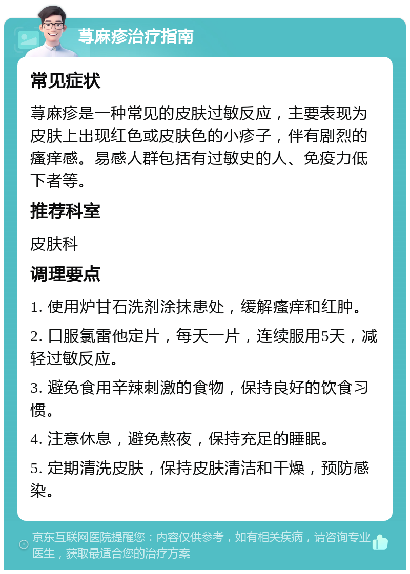 荨麻疹治疗指南 常见症状 荨麻疹是一种常见的皮肤过敏反应，主要表现为皮肤上出现红色或皮肤色的小疹子，伴有剧烈的瘙痒感。易感人群包括有过敏史的人、免疫力低下者等。 推荐科室 皮肤科 调理要点 1. 使用炉甘石洗剂涂抹患处，缓解瘙痒和红肿。 2. 口服氯雷他定片，每天一片，连续服用5天，减轻过敏反应。 3. 避免食用辛辣刺激的食物，保持良好的饮食习惯。 4. 注意休息，避免熬夜，保持充足的睡眠。 5. 定期清洗皮肤，保持皮肤清洁和干燥，预防感染。