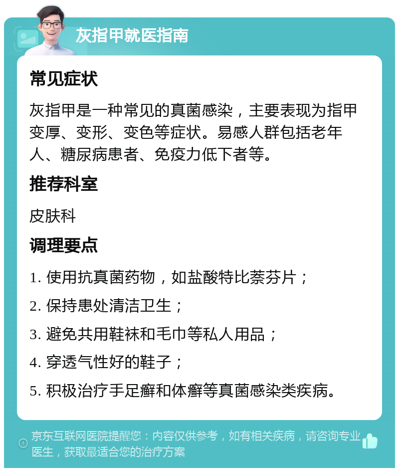 灰指甲就医指南 常见症状 灰指甲是一种常见的真菌感染，主要表现为指甲变厚、变形、变色等症状。易感人群包括老年人、糖尿病患者、免疫力低下者等。 推荐科室 皮肤科 调理要点 1. 使用抗真菌药物，如盐酸特比萘芬片； 2. 保持患处清洁卫生； 3. 避免共用鞋袜和毛巾等私人用品； 4. 穿透气性好的鞋子； 5. 积极治疗手足癣和体癣等真菌感染类疾病。