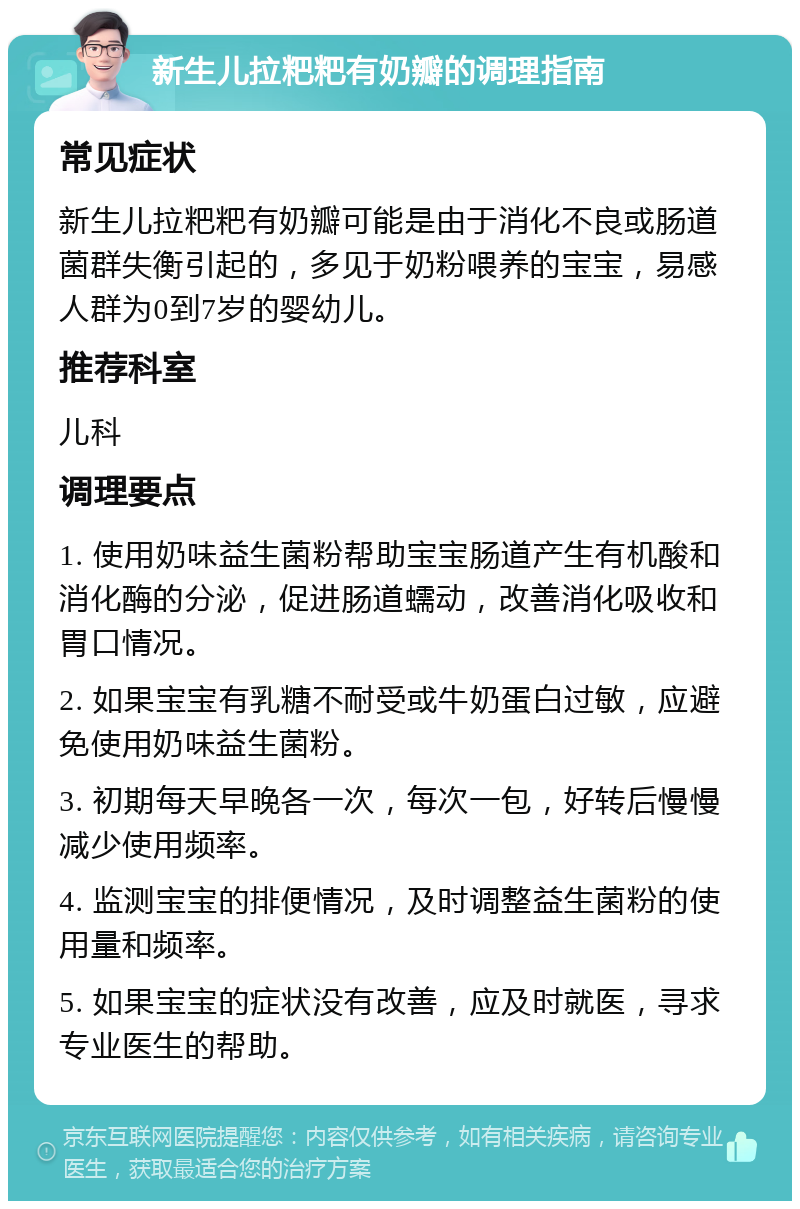 新生儿拉粑粑有奶瓣的调理指南 常见症状 新生儿拉粑粑有奶瓣可能是由于消化不良或肠道菌群失衡引起的，多见于奶粉喂养的宝宝，易感人群为0到7岁的婴幼儿。 推荐科室 儿科 调理要点 1. 使用奶味益生菌粉帮助宝宝肠道产生有机酸和消化酶的分泌，促进肠道蠕动，改善消化吸收和胃口情况。 2. 如果宝宝有乳糖不耐受或牛奶蛋白过敏，应避免使用奶味益生菌粉。 3. 初期每天早晚各一次，每次一包，好转后慢慢减少使用频率。 4. 监测宝宝的排便情况，及时调整益生菌粉的使用量和频率。 5. 如果宝宝的症状没有改善，应及时就医，寻求专业医生的帮助。