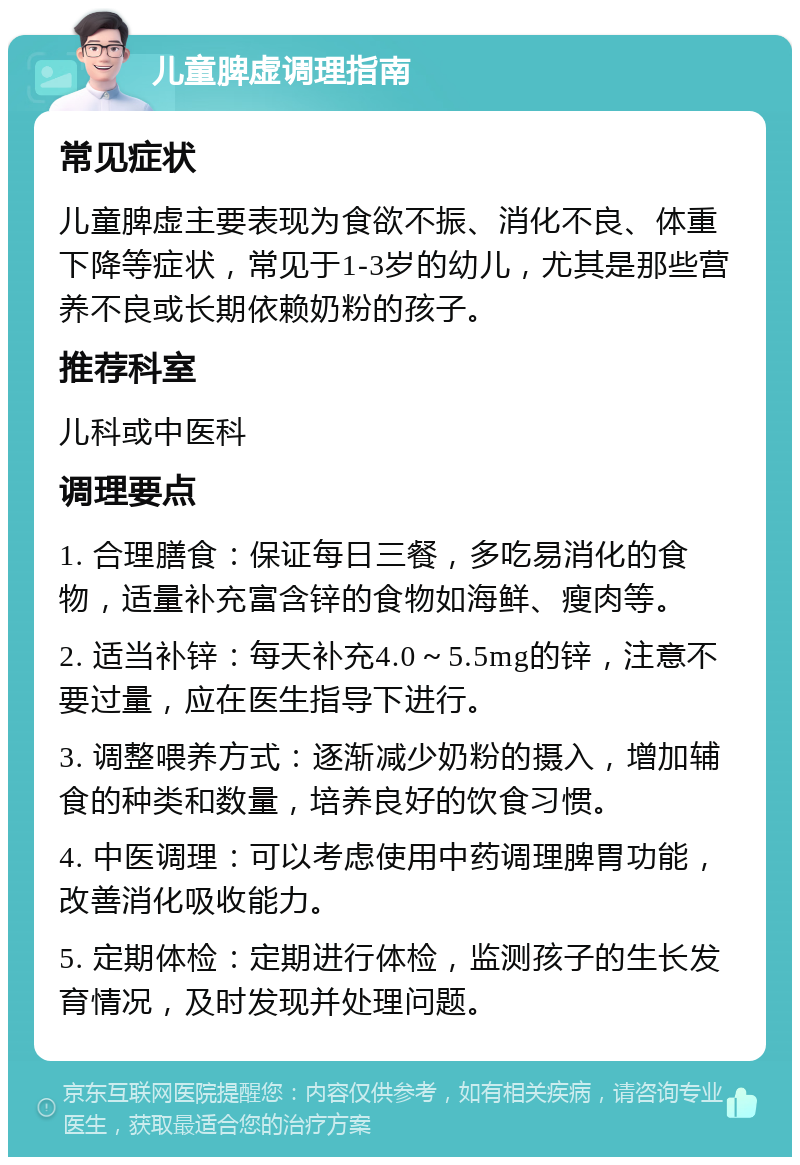 儿童脾虚调理指南 常见症状 儿童脾虚主要表现为食欲不振、消化不良、体重下降等症状，常见于1-3岁的幼儿，尤其是那些营养不良或长期依赖奶粉的孩子。 推荐科室 儿科或中医科 调理要点 1. 合理膳食：保证每日三餐，多吃易消化的食物，适量补充富含锌的食物如海鲜、瘦肉等。 2. 适当补锌：每天补充4.0～5.5mg的锌，注意不要过量，应在医生指导下进行。 3. 调整喂养方式：逐渐减少奶粉的摄入，增加辅食的种类和数量，培养良好的饮食习惯。 4. 中医调理：可以考虑使用中药调理脾胃功能，改善消化吸收能力。 5. 定期体检：定期进行体检，监测孩子的生长发育情况，及时发现并处理问题。