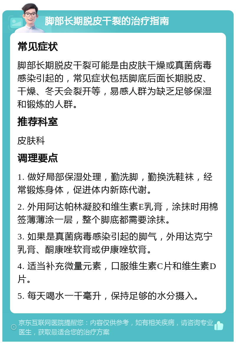 脚部长期脱皮干裂的治疗指南 常见症状 脚部长期脱皮干裂可能是由皮肤干燥或真菌病毒感染引起的，常见症状包括脚底后面长期脱皮、干燥、冬天会裂开等，易感人群为缺乏足够保湿和锻炼的人群。 推荐科室 皮肤科 调理要点 1. 做好局部保湿处理，勤洗脚，勤换洗鞋袜，经常锻炼身体，促进体内新陈代谢。 2. 外用阿达帕林凝胶和维生素E乳膏，涂抹时用棉签薄薄涂一层，整个脚底都需要涂抹。 3. 如果是真菌病毒感染引起的脚气，外用达克宁乳膏、酮康唑软膏或伊康唑软膏。 4. 适当补充微量元素，口服维生素C片和维生素D片。 5. 每天喝水一千毫升，保持足够的水分摄入。