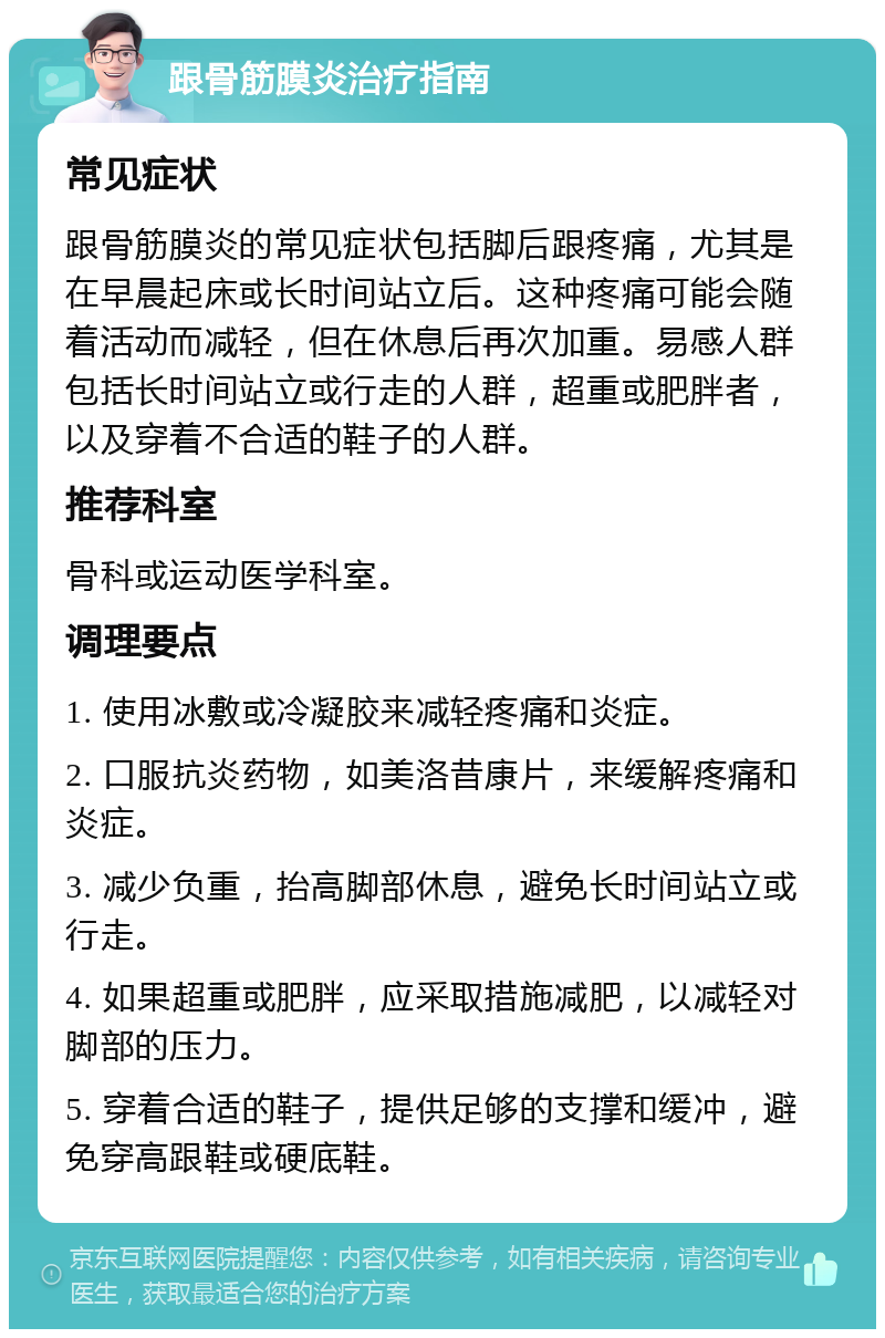 跟骨筋膜炎治疗指南 常见症状 跟骨筋膜炎的常见症状包括脚后跟疼痛，尤其是在早晨起床或长时间站立后。这种疼痛可能会随着活动而减轻，但在休息后再次加重。易感人群包括长时间站立或行走的人群，超重或肥胖者，以及穿着不合适的鞋子的人群。 推荐科室 骨科或运动医学科室。 调理要点 1. 使用冰敷或冷凝胶来减轻疼痛和炎症。 2. 口服抗炎药物，如美洛昔康片，来缓解疼痛和炎症。 3. 减少负重，抬高脚部休息，避免长时间站立或行走。 4. 如果超重或肥胖，应采取措施减肥，以减轻对脚部的压力。 5. 穿着合适的鞋子，提供足够的支撑和缓冲，避免穿高跟鞋或硬底鞋。