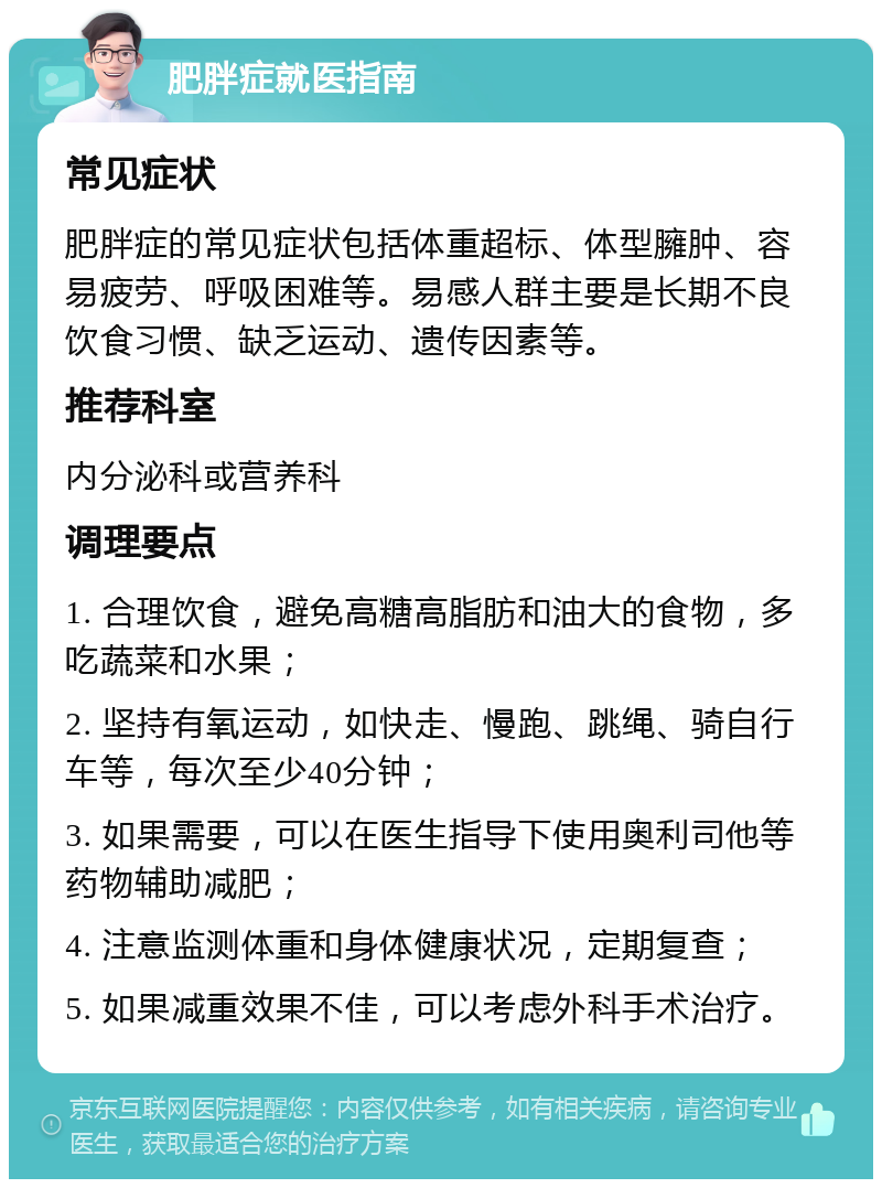 肥胖症就医指南 常见症状 肥胖症的常见症状包括体重超标、体型臃肿、容易疲劳、呼吸困难等。易感人群主要是长期不良饮食习惯、缺乏运动、遗传因素等。 推荐科室 内分泌科或营养科 调理要点 1. 合理饮食，避免高糖高脂肪和油大的食物，多吃蔬菜和水果； 2. 坚持有氧运动，如快走、慢跑、跳绳、骑自行车等，每次至少40分钟； 3. 如果需要，可以在医生指导下使用奥利司他等药物辅助减肥； 4. 注意监测体重和身体健康状况，定期复查； 5. 如果减重效果不佳，可以考虑外科手术治疗。