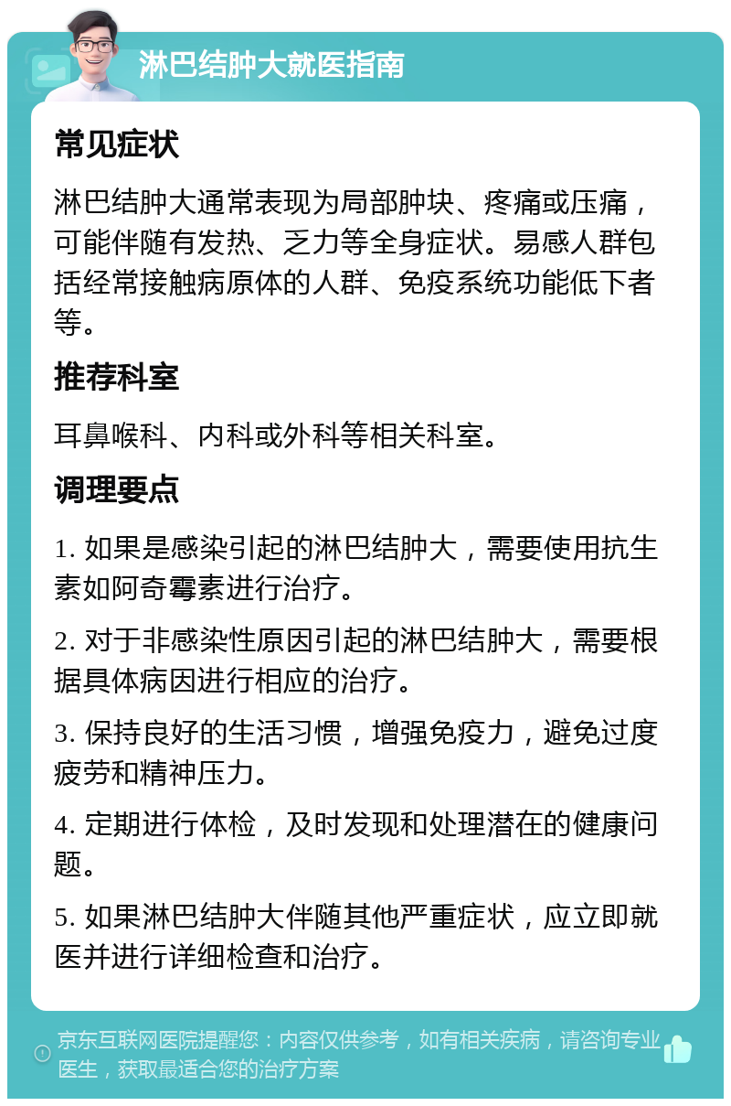 淋巴结肿大就医指南 常见症状 淋巴结肿大通常表现为局部肿块、疼痛或压痛，可能伴随有发热、乏力等全身症状。易感人群包括经常接触病原体的人群、免疫系统功能低下者等。 推荐科室 耳鼻喉科、内科或外科等相关科室。 调理要点 1. 如果是感染引起的淋巴结肿大，需要使用抗生素如阿奇霉素进行治疗。 2. 对于非感染性原因引起的淋巴结肿大，需要根据具体病因进行相应的治疗。 3. 保持良好的生活习惯，增强免疫力，避免过度疲劳和精神压力。 4. 定期进行体检，及时发现和处理潜在的健康问题。 5. 如果淋巴结肿大伴随其他严重症状，应立即就医并进行详细检查和治疗。