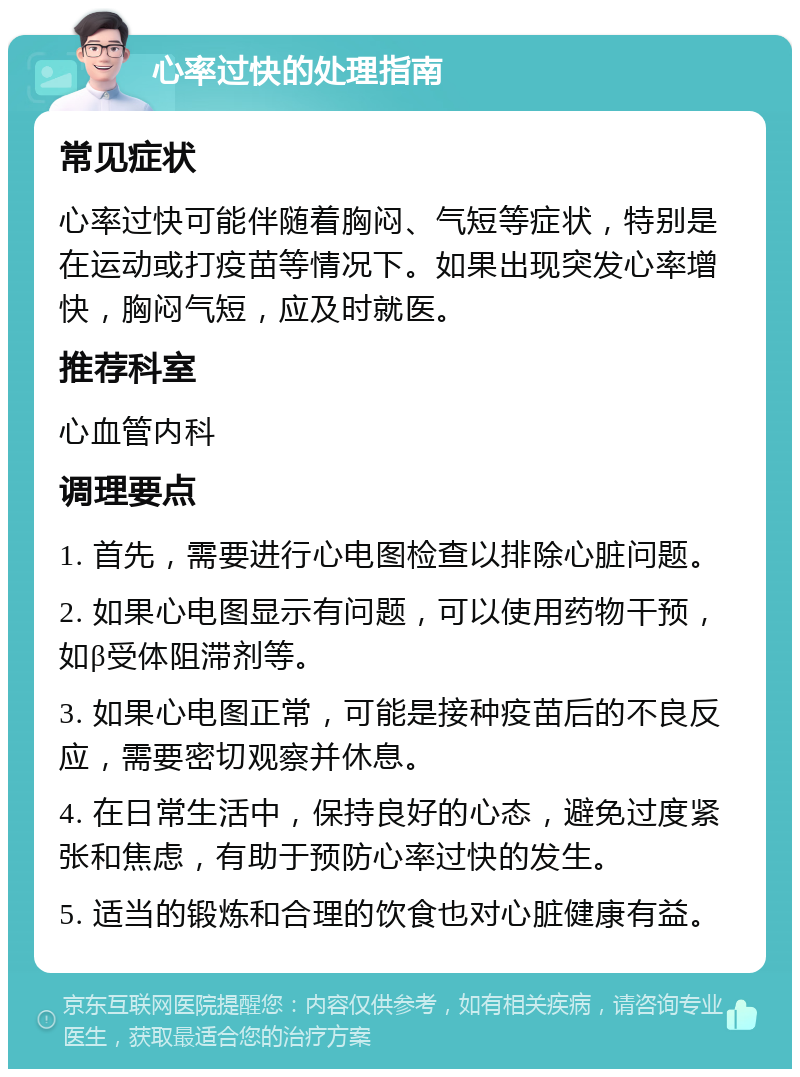 心率过快的处理指南 常见症状 心率过快可能伴随着胸闷、气短等症状，特别是在运动或打疫苗等情况下。如果出现突发心率增快，胸闷气短，应及时就医。 推荐科室 心血管内科 调理要点 1. 首先，需要进行心电图检查以排除心脏问题。 2. 如果心电图显示有问题，可以使用药物干预，如β受体阻滞剂等。 3. 如果心电图正常，可能是接种疫苗后的不良反应，需要密切观察并休息。 4. 在日常生活中，保持良好的心态，避免过度紧张和焦虑，有助于预防心率过快的发生。 5. 适当的锻炼和合理的饮食也对心脏健康有益。