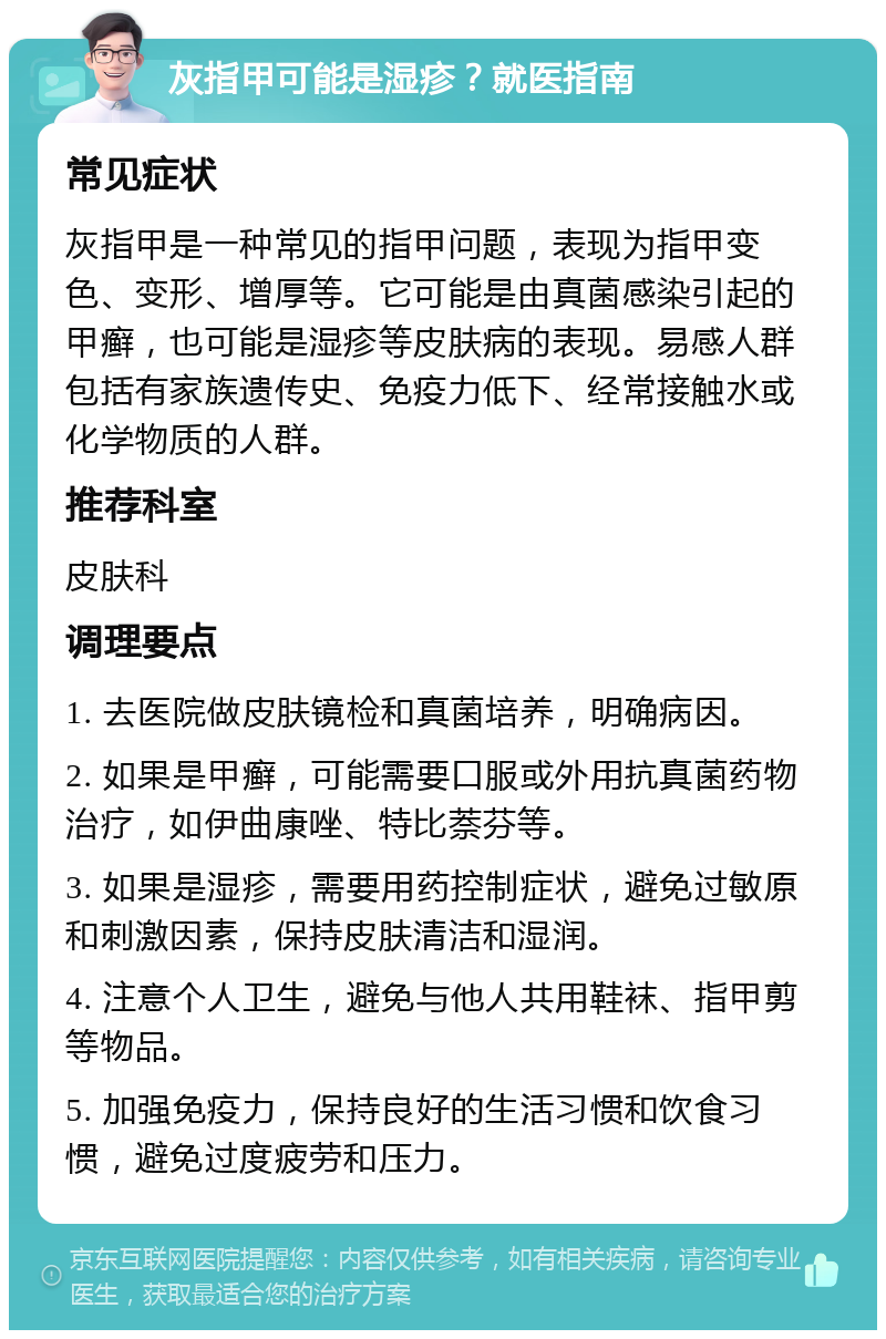 灰指甲可能是湿疹？就医指南 常见症状 灰指甲是一种常见的指甲问题，表现为指甲变色、变形、增厚等。它可能是由真菌感染引起的甲癣，也可能是湿疹等皮肤病的表现。易感人群包括有家族遗传史、免疫力低下、经常接触水或化学物质的人群。 推荐科室 皮肤科 调理要点 1. 去医院做皮肤镜检和真菌培养，明确病因。 2. 如果是甲癣，可能需要口服或外用抗真菌药物治疗，如伊曲康唑、特比萘芬等。 3. 如果是湿疹，需要用药控制症状，避免过敏原和刺激因素，保持皮肤清洁和湿润。 4. 注意个人卫生，避免与他人共用鞋袜、指甲剪等物品。 5. 加强免疫力，保持良好的生活习惯和饮食习惯，避免过度疲劳和压力。