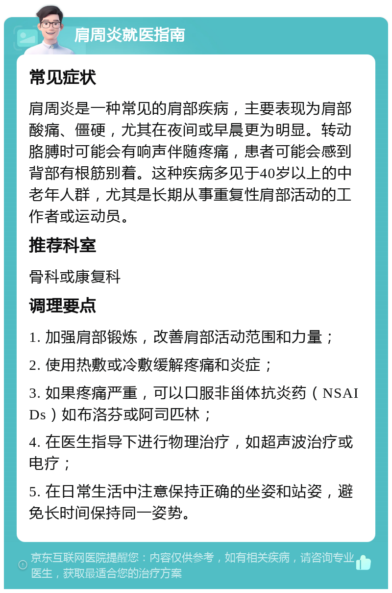 肩周炎就医指南 常见症状 肩周炎是一种常见的肩部疾病，主要表现为肩部酸痛、僵硬，尤其在夜间或早晨更为明显。转动胳膊时可能会有响声伴随疼痛，患者可能会感到背部有根筋别着。这种疾病多见于40岁以上的中老年人群，尤其是长期从事重复性肩部活动的工作者或运动员。 推荐科室 骨科或康复科 调理要点 1. 加强肩部锻炼，改善肩部活动范围和力量； 2. 使用热敷或冷敷缓解疼痛和炎症； 3. 如果疼痛严重，可以口服非甾体抗炎药（NSAIDs）如布洛芬或阿司匹林； 4. 在医生指导下进行物理治疗，如超声波治疗或电疗； 5. 在日常生活中注意保持正确的坐姿和站姿，避免长时间保持同一姿势。