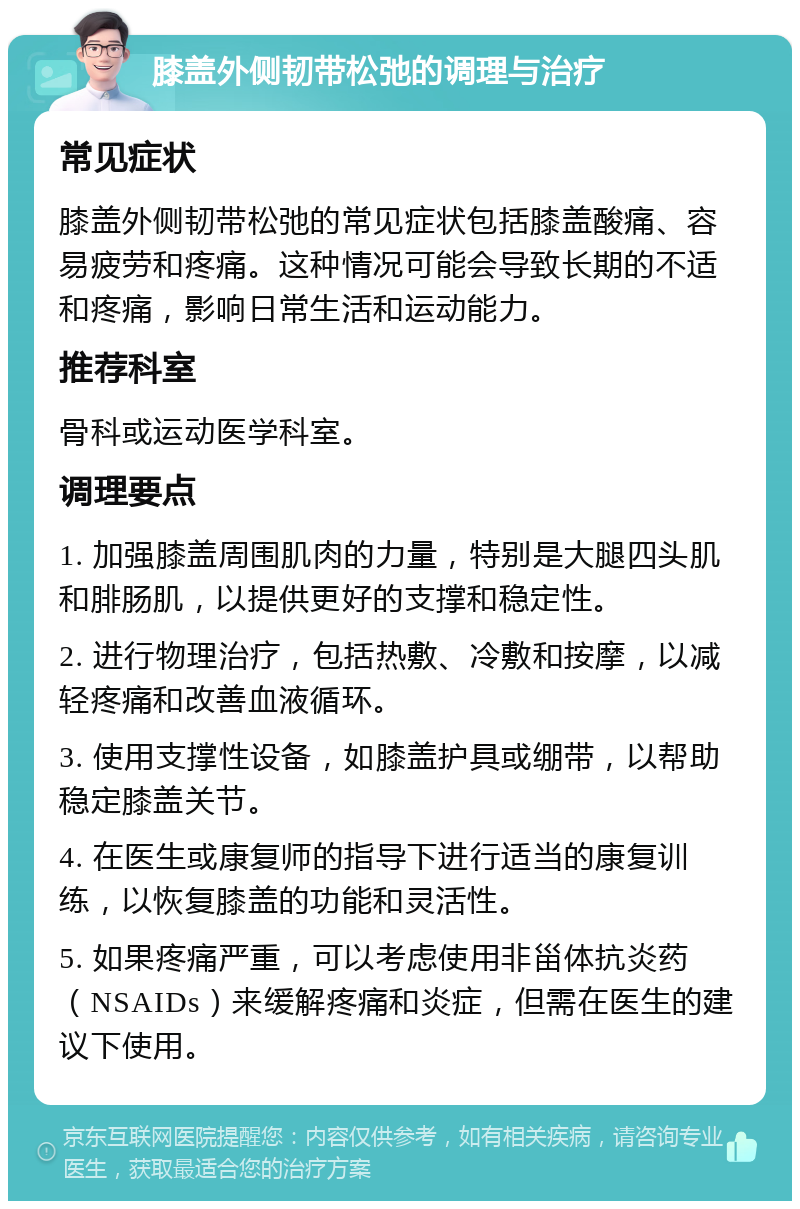 膝盖外侧韧带松弛的调理与治疗 常见症状 膝盖外侧韧带松弛的常见症状包括膝盖酸痛、容易疲劳和疼痛。这种情况可能会导致长期的不适和疼痛，影响日常生活和运动能力。 推荐科室 骨科或运动医学科室。 调理要点 1. 加强膝盖周围肌肉的力量，特别是大腿四头肌和腓肠肌，以提供更好的支撑和稳定性。 2. 进行物理治疗，包括热敷、冷敷和按摩，以减轻疼痛和改善血液循环。 3. 使用支撑性设备，如膝盖护具或绷带，以帮助稳定膝盖关节。 4. 在医生或康复师的指导下进行适当的康复训练，以恢复膝盖的功能和灵活性。 5. 如果疼痛严重，可以考虑使用非甾体抗炎药（NSAIDs）来缓解疼痛和炎症，但需在医生的建议下使用。