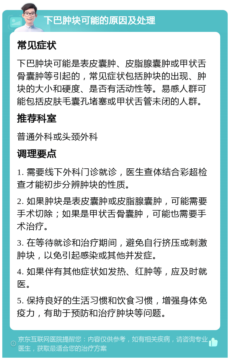 下巴肿块可能的原因及处理 常见症状 下巴肿块可能是表皮囊肿、皮脂腺囊肿或甲状舌骨囊肿等引起的，常见症状包括肿块的出现、肿块的大小和硬度、是否有活动性等。易感人群可能包括皮肤毛囊孔堵塞或甲状舌管未闭的人群。 推荐科室 普通外科或头颈外科 调理要点 1. 需要线下外科门诊就诊，医生查体结合彩超检查才能初步分辨肿块的性质。 2. 如果肿块是表皮囊肿或皮脂腺囊肿，可能需要手术切除；如果是甲状舌骨囊肿，可能也需要手术治疗。 3. 在等待就诊和治疗期间，避免自行挤压或刺激肿块，以免引起感染或其他并发症。 4. 如果伴有其他症状如发热、红肿等，应及时就医。 5. 保持良好的生活习惯和饮食习惯，增强身体免疫力，有助于预防和治疗肿块等问题。