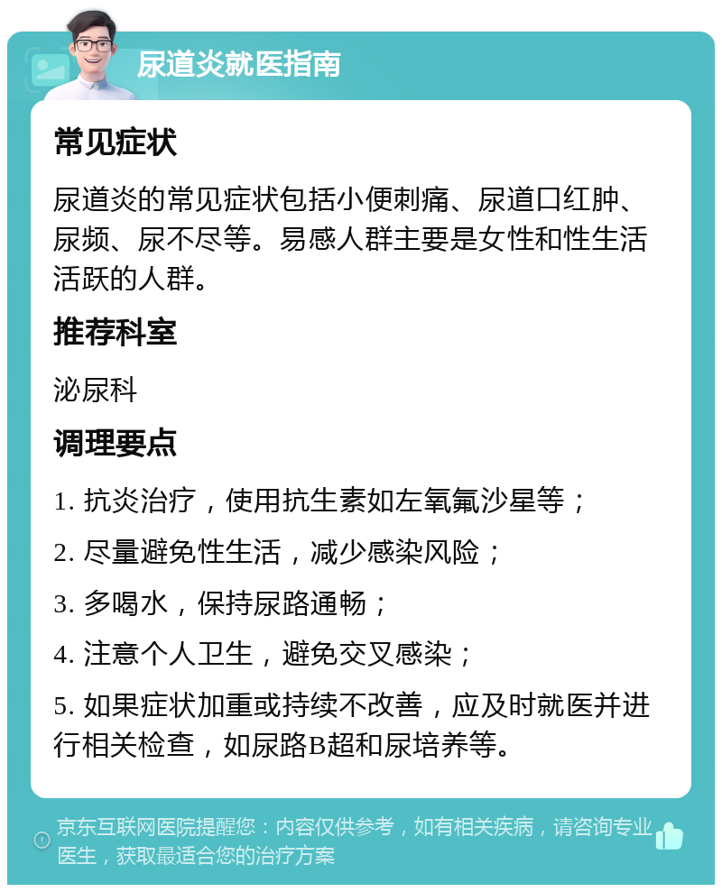 尿道炎就医指南 常见症状 尿道炎的常见症状包括小便刺痛、尿道口红肿、尿频、尿不尽等。易感人群主要是女性和性生活活跃的人群。 推荐科室 泌尿科 调理要点 1. 抗炎治疗，使用抗生素如左氧氟沙星等； 2. 尽量避免性生活，减少感染风险； 3. 多喝水，保持尿路通畅； 4. 注意个人卫生，避免交叉感染； 5. 如果症状加重或持续不改善，应及时就医并进行相关检查，如尿路B超和尿培养等。