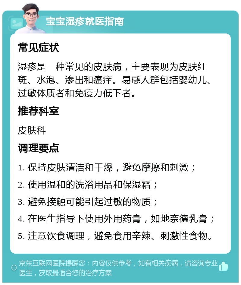 宝宝湿疹就医指南 常见症状 湿疹是一种常见的皮肤病，主要表现为皮肤红斑、水泡、渗出和瘙痒。易感人群包括婴幼儿、过敏体质者和免疫力低下者。 推荐科室 皮肤科 调理要点 1. 保持皮肤清洁和干燥，避免摩擦和刺激； 2. 使用温和的洗浴用品和保湿霜； 3. 避免接触可能引起过敏的物质； 4. 在医生指导下使用外用药膏，如地奈德乳膏； 5. 注意饮食调理，避免食用辛辣、刺激性食物。