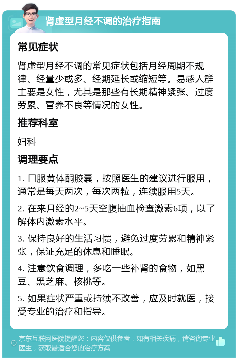 肾虚型月经不调的治疗指南 常见症状 肾虚型月经不调的常见症状包括月经周期不规律、经量少或多、经期延长或缩短等。易感人群主要是女性，尤其是那些有长期精神紧张、过度劳累、营养不良等情况的女性。 推荐科室 妇科 调理要点 1. 口服黄体酮胶囊，按照医生的建议进行服用，通常是每天两次，每次两粒，连续服用5天。 2. 在来月经的2~5天空腹抽血检查激素6项，以了解体内激素水平。 3. 保持良好的生活习惯，避免过度劳累和精神紧张，保证充足的休息和睡眠。 4. 注意饮食调理，多吃一些补肾的食物，如黑豆、黑芝麻、核桃等。 5. 如果症状严重或持续不改善，应及时就医，接受专业的治疗和指导。