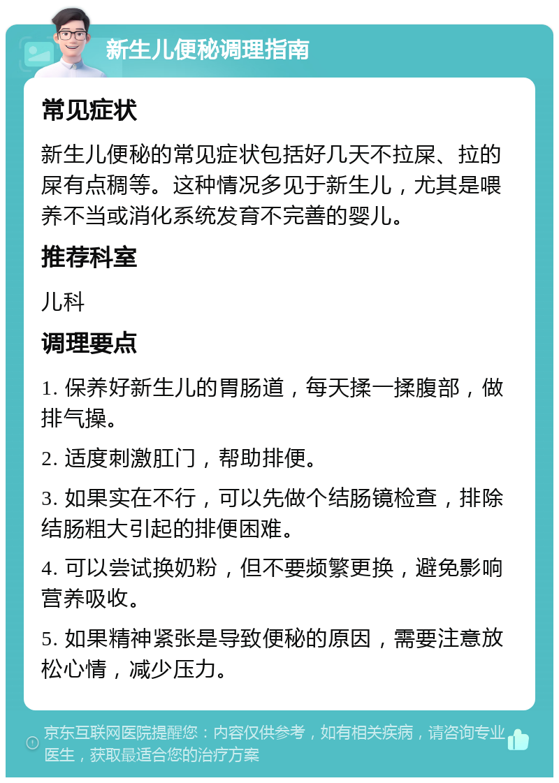 新生儿便秘调理指南 常见症状 新生儿便秘的常见症状包括好几天不拉屎、拉的屎有点稠等。这种情况多见于新生儿，尤其是喂养不当或消化系统发育不完善的婴儿。 推荐科室 儿科 调理要点 1. 保养好新生儿的胃肠道，每天揉一揉腹部，做排气操。 2. 适度刺激肛门，帮助排便。 3. 如果实在不行，可以先做个结肠镜检查，排除结肠粗大引起的排便困难。 4. 可以尝试换奶粉，但不要频繁更换，避免影响营养吸收。 5. 如果精神紧张是导致便秘的原因，需要注意放松心情，减少压力。