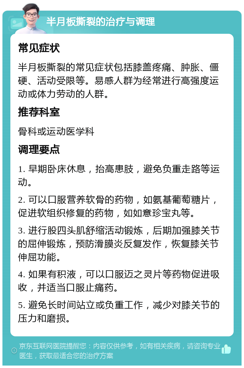 半月板撕裂的治疗与调理 常见症状 半月板撕裂的常见症状包括膝盖疼痛、肿胀、僵硬、活动受限等。易感人群为经常进行高强度运动或体力劳动的人群。 推荐科室 骨科或运动医学科 调理要点 1. 早期卧床休息，抬高患肢，避免负重走路等运动。 2. 可以口服营养软骨的药物，如氨基葡萄糖片，促进软组织修复的药物，如如意珍宝丸等。 3. 进行股四头肌舒缩活动锻炼，后期加强膝关节的屈伸锻炼，预防滑膜炎反复发作，恢复膝关节伸屈功能。 4. 如果有积液，可以口服迈之灵片等药物促进吸收，并适当口服止痛药。 5. 避免长时间站立或负重工作，减少对膝关节的压力和磨损。