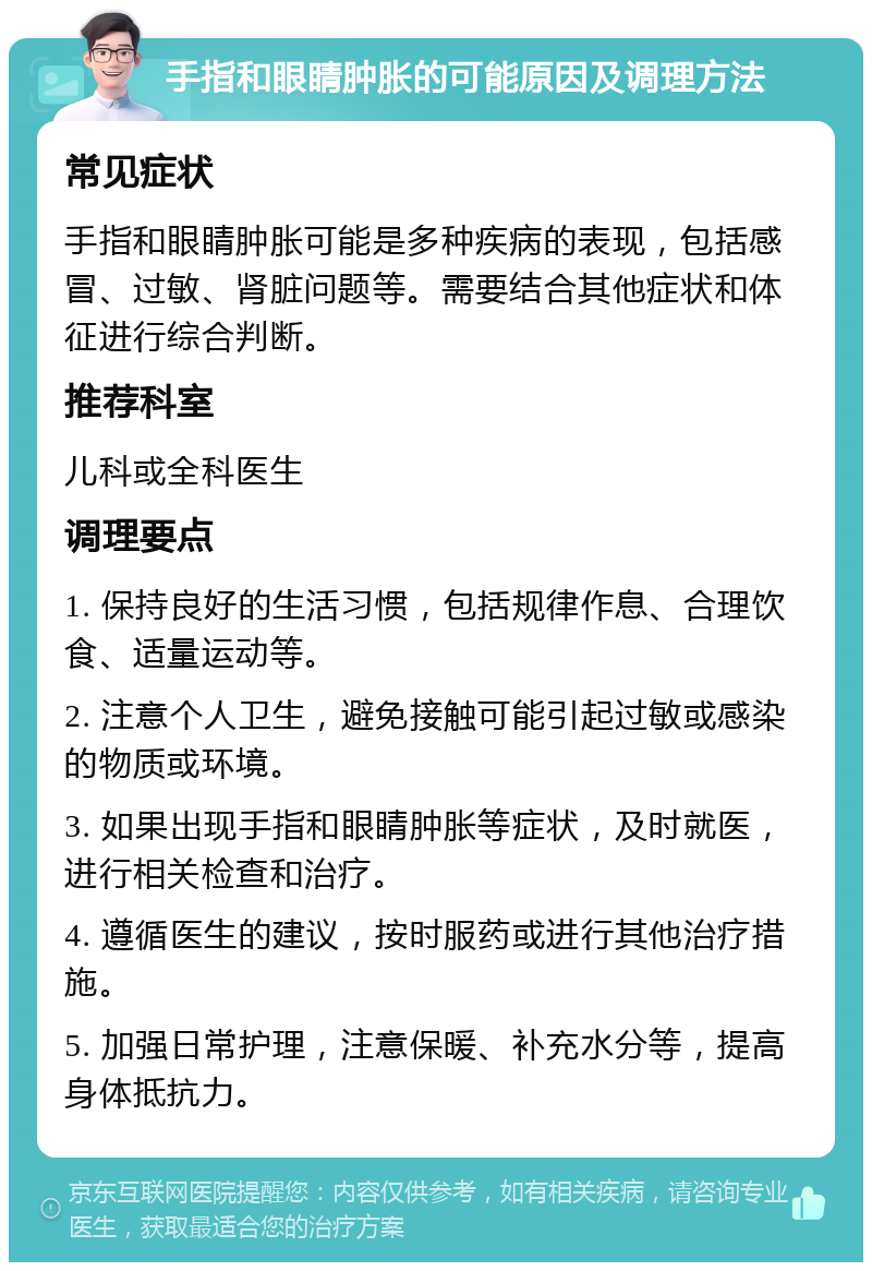 手指和眼睛肿胀的可能原因及调理方法 常见症状 手指和眼睛肿胀可能是多种疾病的表现，包括感冒、过敏、肾脏问题等。需要结合其他症状和体征进行综合判断。 推荐科室 儿科或全科医生 调理要点 1. 保持良好的生活习惯，包括规律作息、合理饮食、适量运动等。 2. 注意个人卫生，避免接触可能引起过敏或感染的物质或环境。 3. 如果出现手指和眼睛肿胀等症状，及时就医，进行相关检查和治疗。 4. 遵循医生的建议，按时服药或进行其他治疗措施。 5. 加强日常护理，注意保暖、补充水分等，提高身体抵抗力。