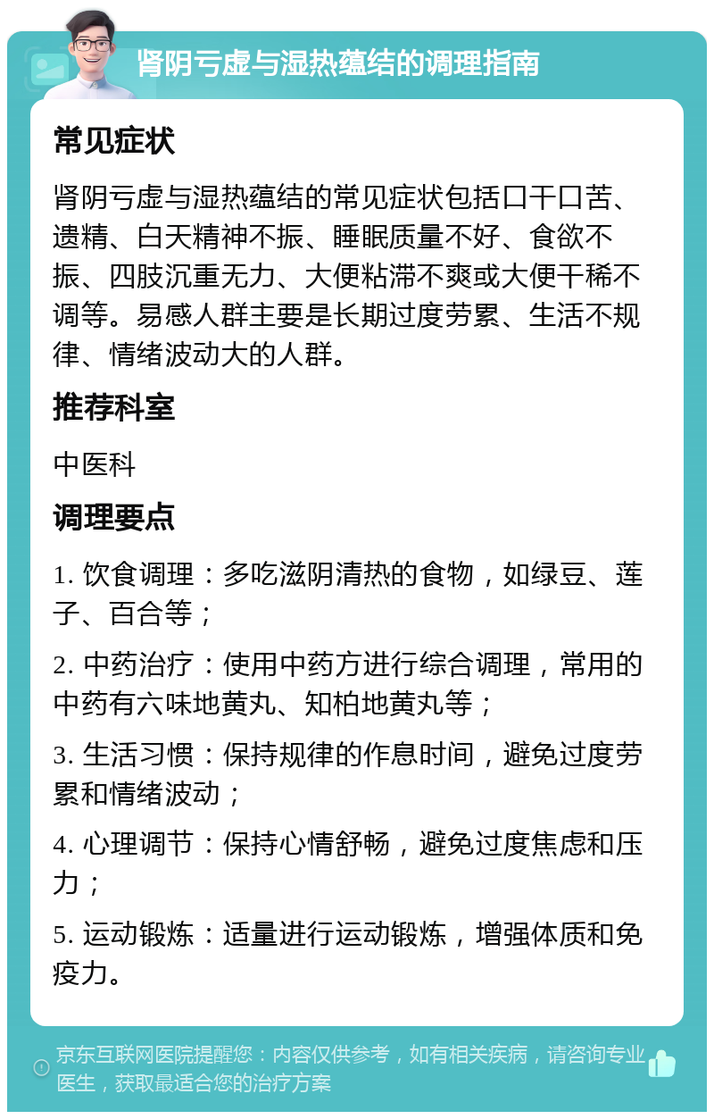 肾阴亏虚与湿热蕴结的调理指南 常见症状 肾阴亏虚与湿热蕴结的常见症状包括口干口苦、遗精、白天精神不振、睡眠质量不好、食欲不振、四肢沉重无力、大便粘滞不爽或大便干稀不调等。易感人群主要是长期过度劳累、生活不规律、情绪波动大的人群。 推荐科室 中医科 调理要点 1. 饮食调理：多吃滋阴清热的食物，如绿豆、莲子、百合等； 2. 中药治疗：使用中药方进行综合调理，常用的中药有六味地黄丸、知柏地黄丸等； 3. 生活习惯：保持规律的作息时间，避免过度劳累和情绪波动； 4. 心理调节：保持心情舒畅，避免过度焦虑和压力； 5. 运动锻炼：适量进行运动锻炼，增强体质和免疫力。