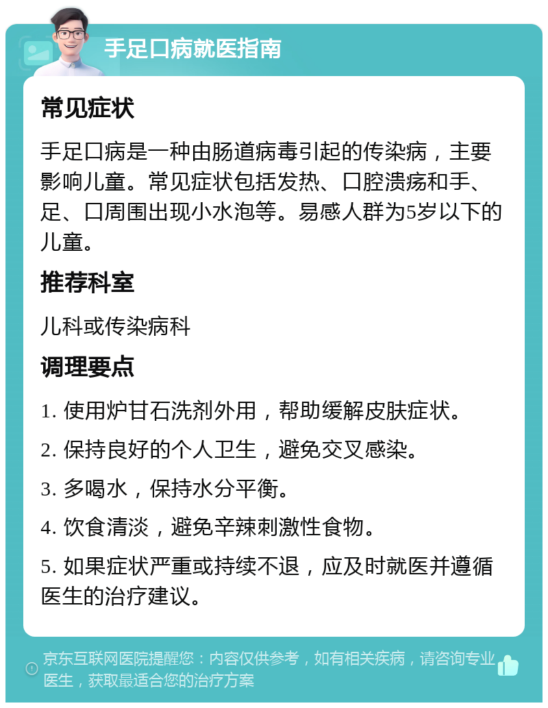 手足口病就医指南 常见症状 手足口病是一种由肠道病毒引起的传染病，主要影响儿童。常见症状包括发热、口腔溃疡和手、足、口周围出现小水泡等。易感人群为5岁以下的儿童。 推荐科室 儿科或传染病科 调理要点 1. 使用炉甘石洗剂外用，帮助缓解皮肤症状。 2. 保持良好的个人卫生，避免交叉感染。 3. 多喝水，保持水分平衡。 4. 饮食清淡，避免辛辣刺激性食物。 5. 如果症状严重或持续不退，应及时就医并遵循医生的治疗建议。