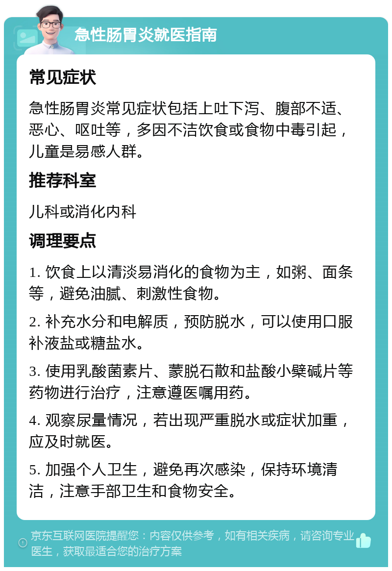 急性肠胃炎就医指南 常见症状 急性肠胃炎常见症状包括上吐下泻、腹部不适、恶心、呕吐等，多因不洁饮食或食物中毒引起，儿童是易感人群。 推荐科室 儿科或消化内科 调理要点 1. 饮食上以清淡易消化的食物为主，如粥、面条等，避免油腻、刺激性食物。 2. 补充水分和电解质，预防脱水，可以使用口服补液盐或糖盐水。 3. 使用乳酸菌素片、蒙脱石散和盐酸小檗碱片等药物进行治疗，注意遵医嘱用药。 4. 观察尿量情况，若出现严重脱水或症状加重，应及时就医。 5. 加强个人卫生，避免再次感染，保持环境清洁，注意手部卫生和食物安全。