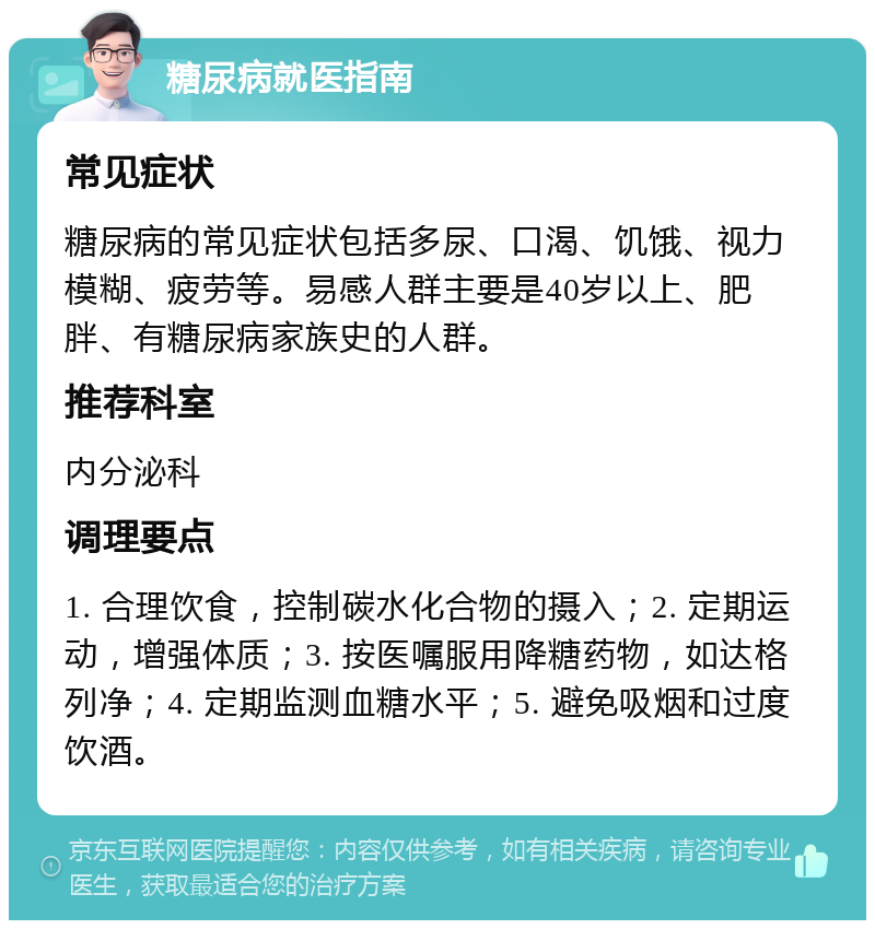 糖尿病就医指南 常见症状 糖尿病的常见症状包括多尿、口渴、饥饿、视力模糊、疲劳等。易感人群主要是40岁以上、肥胖、有糖尿病家族史的人群。 推荐科室 内分泌科 调理要点 1. 合理饮食，控制碳水化合物的摄入；2. 定期运动，增强体质；3. 按医嘱服用降糖药物，如达格列净；4. 定期监测血糖水平；5. 避免吸烟和过度饮酒。