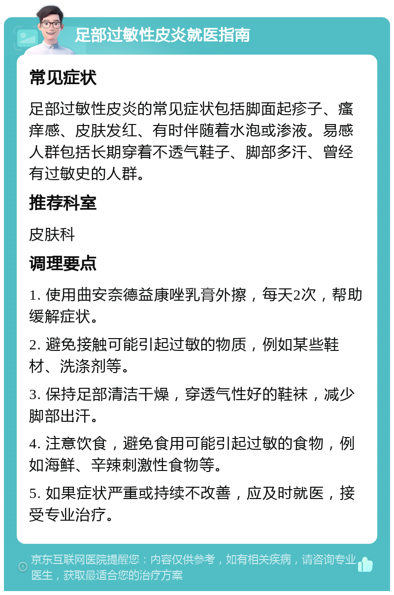 足部过敏性皮炎就医指南 常见症状 足部过敏性皮炎的常见症状包括脚面起疹子、瘙痒感、皮肤发红、有时伴随着水泡或渗液。易感人群包括长期穿着不透气鞋子、脚部多汗、曾经有过敏史的人群。 推荐科室 皮肤科 调理要点 1. 使用曲安奈德益康唑乳膏外擦，每天2次，帮助缓解症状。 2. 避免接触可能引起过敏的物质，例如某些鞋材、洗涤剂等。 3. 保持足部清洁干燥，穿透气性好的鞋袜，减少脚部出汗。 4. 注意饮食，避免食用可能引起过敏的食物，例如海鲜、辛辣刺激性食物等。 5. 如果症状严重或持续不改善，应及时就医，接受专业治疗。