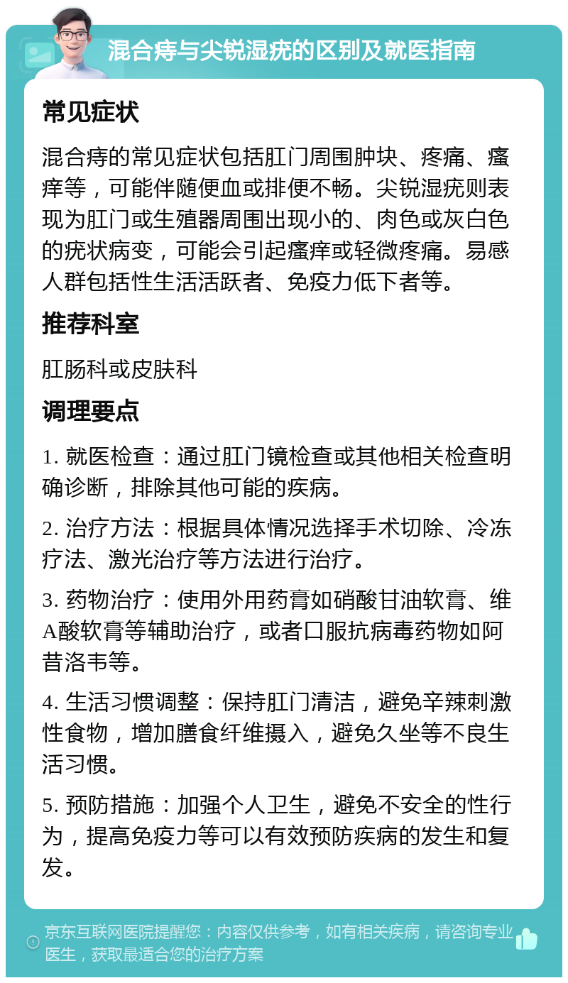 混合痔与尖锐湿疣的区别及就医指南 常见症状 混合痔的常见症状包括肛门周围肿块、疼痛、瘙痒等，可能伴随便血或排便不畅。尖锐湿疣则表现为肛门或生殖器周围出现小的、肉色或灰白色的疣状病变，可能会引起瘙痒或轻微疼痛。易感人群包括性生活活跃者、免疫力低下者等。 推荐科室 肛肠科或皮肤科 调理要点 1. 就医检查：通过肛门镜检查或其他相关检查明确诊断，排除其他可能的疾病。 2. 治疗方法：根据具体情况选择手术切除、冷冻疗法、激光治疗等方法进行治疗。 3. 药物治疗：使用外用药膏如硝酸甘油软膏、维A酸软膏等辅助治疗，或者口服抗病毒药物如阿昔洛韦等。 4. 生活习惯调整：保持肛门清洁，避免辛辣刺激性食物，增加膳食纤维摄入，避免久坐等不良生活习惯。 5. 预防措施：加强个人卫生，避免不安全的性行为，提高免疫力等可以有效预防疾病的发生和复发。