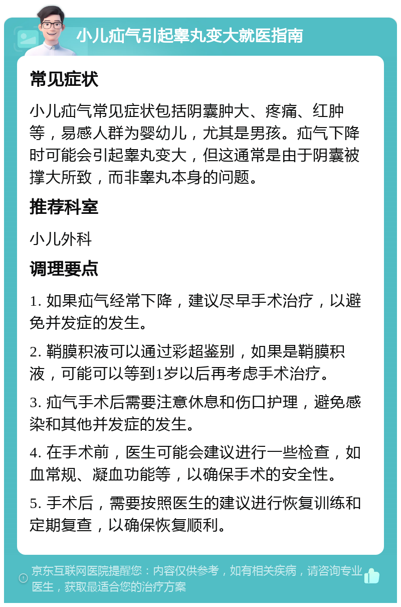 小儿疝气引起睾丸变大就医指南 常见症状 小儿疝气常见症状包括阴囊肿大、疼痛、红肿等，易感人群为婴幼儿，尤其是男孩。疝气下降时可能会引起睾丸变大，但这通常是由于阴囊被撑大所致，而非睾丸本身的问题。 推荐科室 小儿外科 调理要点 1. 如果疝气经常下降，建议尽早手术治疗，以避免并发症的发生。 2. 鞘膜积液可以通过彩超鉴别，如果是鞘膜积液，可能可以等到1岁以后再考虑手术治疗。 3. 疝气手术后需要注意休息和伤口护理，避免感染和其他并发症的发生。 4. 在手术前，医生可能会建议进行一些检查，如血常规、凝血功能等，以确保手术的安全性。 5. 手术后，需要按照医生的建议进行恢复训练和定期复查，以确保恢复顺利。