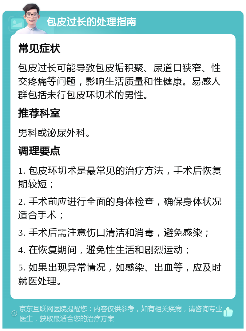 包皮过长的处理指南 常见症状 包皮过长可能导致包皮垢积聚、尿道口狭窄、性交疼痛等问题，影响生活质量和性健康。易感人群包括未行包皮环切术的男性。 推荐科室 男科或泌尿外科。 调理要点 1. 包皮环切术是最常见的治疗方法，手术后恢复期较短； 2. 手术前应进行全面的身体检查，确保身体状况适合手术； 3. 手术后需注意伤口清洁和消毒，避免感染； 4. 在恢复期间，避免性生活和剧烈运动； 5. 如果出现异常情况，如感染、出血等，应及时就医处理。