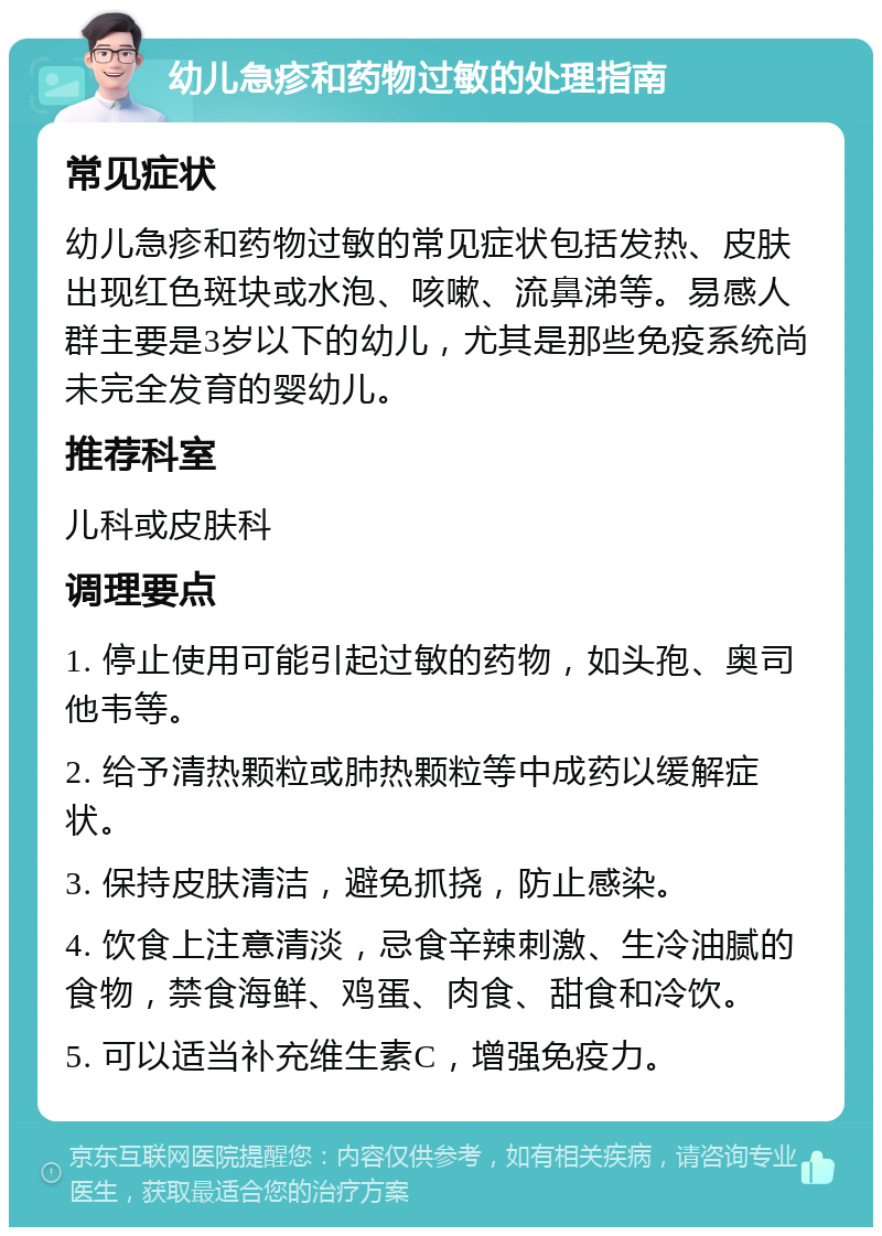 幼儿急疹和药物过敏的处理指南 常见症状 幼儿急疹和药物过敏的常见症状包括发热、皮肤出现红色斑块或水泡、咳嗽、流鼻涕等。易感人群主要是3岁以下的幼儿，尤其是那些免疫系统尚未完全发育的婴幼儿。 推荐科室 儿科或皮肤科 调理要点 1. 停止使用可能引起过敏的药物，如头孢、奥司他韦等。 2. 给予清热颗粒或肺热颗粒等中成药以缓解症状。 3. 保持皮肤清洁，避免抓挠，防止感染。 4. 饮食上注意清淡，忌食辛辣刺激、生冷油腻的食物，禁食海鲜、鸡蛋、肉食、甜食和冷饮。 5. 可以适当补充维生素C，增强免疫力。