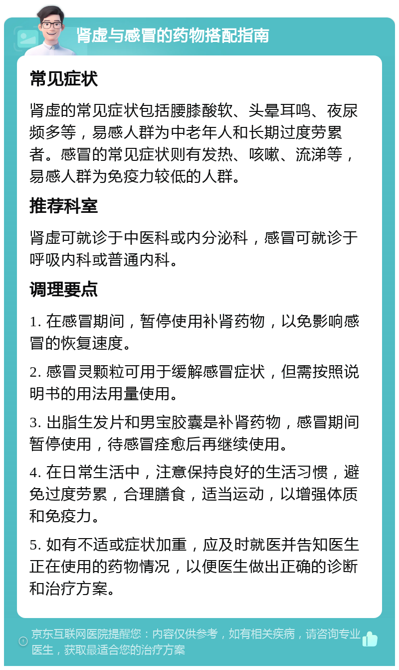 肾虚与感冒的药物搭配指南 常见症状 肾虚的常见症状包括腰膝酸软、头晕耳鸣、夜尿频多等，易感人群为中老年人和长期过度劳累者。感冒的常见症状则有发热、咳嗽、流涕等，易感人群为免疫力较低的人群。 推荐科室 肾虚可就诊于中医科或内分泌科，感冒可就诊于呼吸内科或普通内科。 调理要点 1. 在感冒期间，暂停使用补肾药物，以免影响感冒的恢复速度。 2. 感冒灵颗粒可用于缓解感冒症状，但需按照说明书的用法用量使用。 3. 出脂生发片和男宝胶囊是补肾药物，感冒期间暂停使用，待感冒痊愈后再继续使用。 4. 在日常生活中，注意保持良好的生活习惯，避免过度劳累，合理膳食，适当运动，以增强体质和免疫力。 5. 如有不适或症状加重，应及时就医并告知医生正在使用的药物情况，以便医生做出正确的诊断和治疗方案。