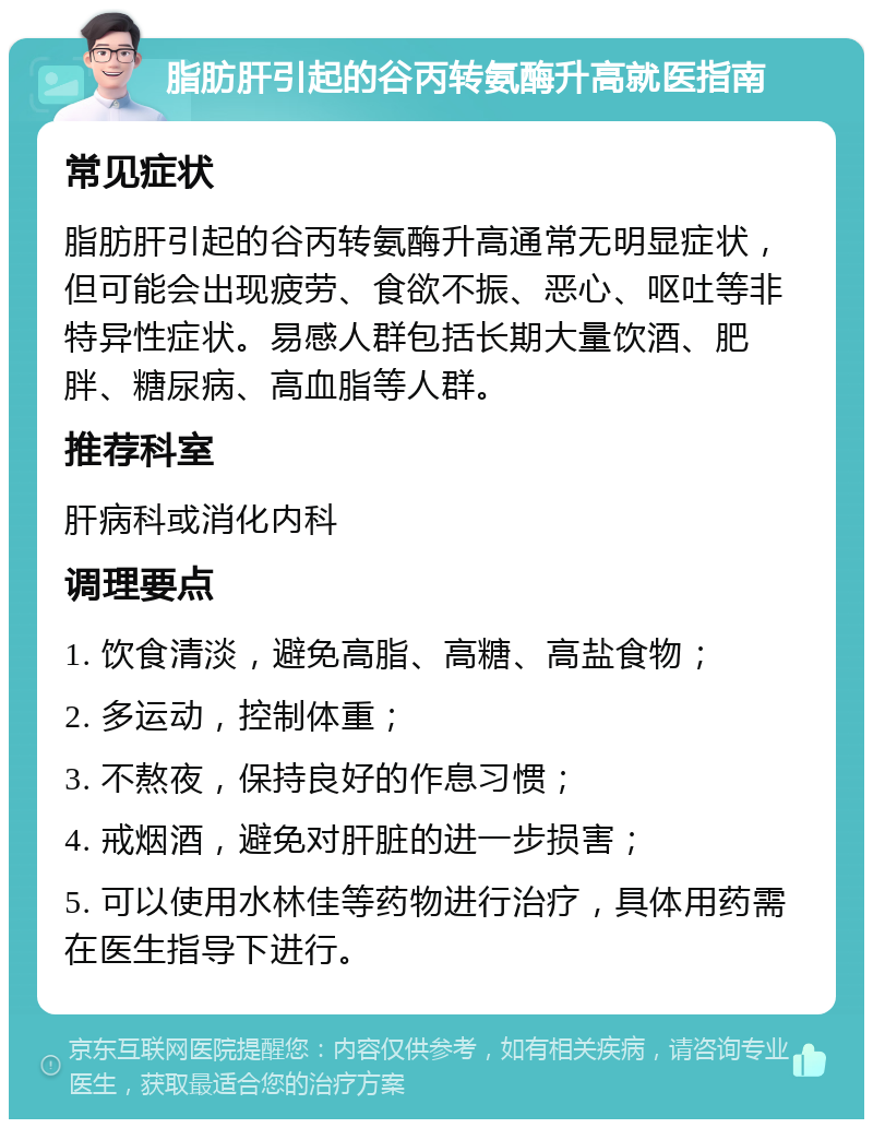 脂肪肝引起的谷丙转氨酶升高就医指南 常见症状 脂肪肝引起的谷丙转氨酶升高通常无明显症状，但可能会出现疲劳、食欲不振、恶心、呕吐等非特异性症状。易感人群包括长期大量饮酒、肥胖、糖尿病、高血脂等人群。 推荐科室 肝病科或消化内科 调理要点 1. 饮食清淡，避免高脂、高糖、高盐食物； 2. 多运动，控制体重； 3. 不熬夜，保持良好的作息习惯； 4. 戒烟酒，避免对肝脏的进一步损害； 5. 可以使用水林佳等药物进行治疗，具体用药需在医生指导下进行。