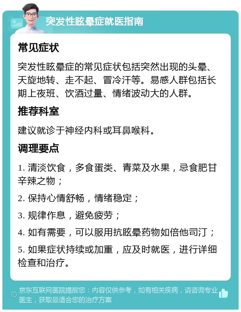 突发性眩晕症就医指南 常见症状 突发性眩晕症的常见症状包括突然出现的头晕、天旋地转、走不起、冒冷汗等。易感人群包括长期上夜班、饮酒过量、情绪波动大的人群。 推荐科室 建议就诊于神经内科或耳鼻喉科。 调理要点 1. 清淡饮食，多食蛋类、青菜及水果，忌食肥甘辛辣之物； 2. 保持心情舒畅，情绪稳定； 3. 规律作息，避免疲劳； 4. 如有需要，可以服用抗眩晕药物如倍他司汀； 5. 如果症状持续或加重，应及时就医，进行详细检查和治疗。