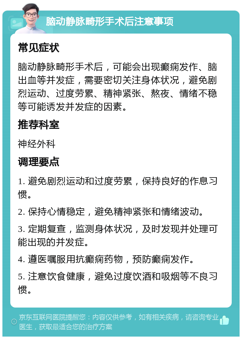 脑动静脉畸形手术后注意事项 常见症状 脑动静脉畸形手术后，可能会出现癫痫发作、脑出血等并发症，需要密切关注身体状况，避免剧烈运动、过度劳累、精神紧张、熬夜、情绪不稳等可能诱发并发症的因素。 推荐科室 神经外科 调理要点 1. 避免剧烈运动和过度劳累，保持良好的作息习惯。 2. 保持心情稳定，避免精神紧张和情绪波动。 3. 定期复查，监测身体状况，及时发现并处理可能出现的并发症。 4. 遵医嘱服用抗癫痫药物，预防癫痫发作。 5. 注意饮食健康，避免过度饮酒和吸烟等不良习惯。