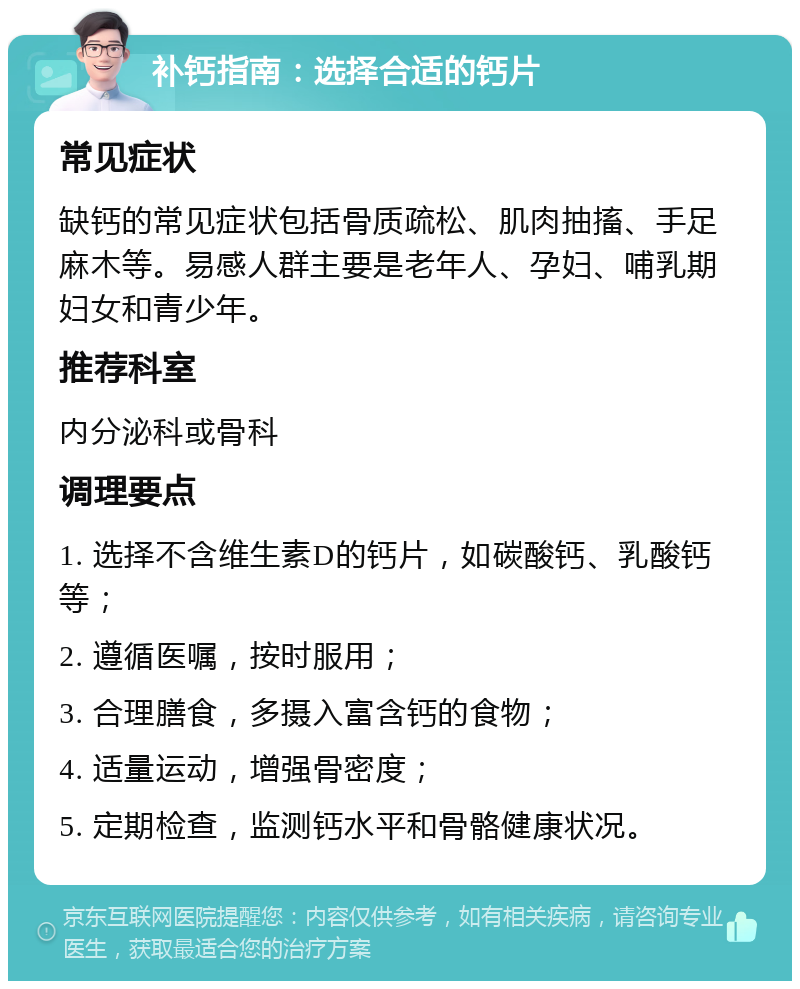 补钙指南：选择合适的钙片 常见症状 缺钙的常见症状包括骨质疏松、肌肉抽搐、手足麻木等。易感人群主要是老年人、孕妇、哺乳期妇女和青少年。 推荐科室 内分泌科或骨科 调理要点 1. 选择不含维生素D的钙片，如碳酸钙、乳酸钙等； 2. 遵循医嘱，按时服用； 3. 合理膳食，多摄入富含钙的食物； 4. 适量运动，增强骨密度； 5. 定期检查，监测钙水平和骨骼健康状况。