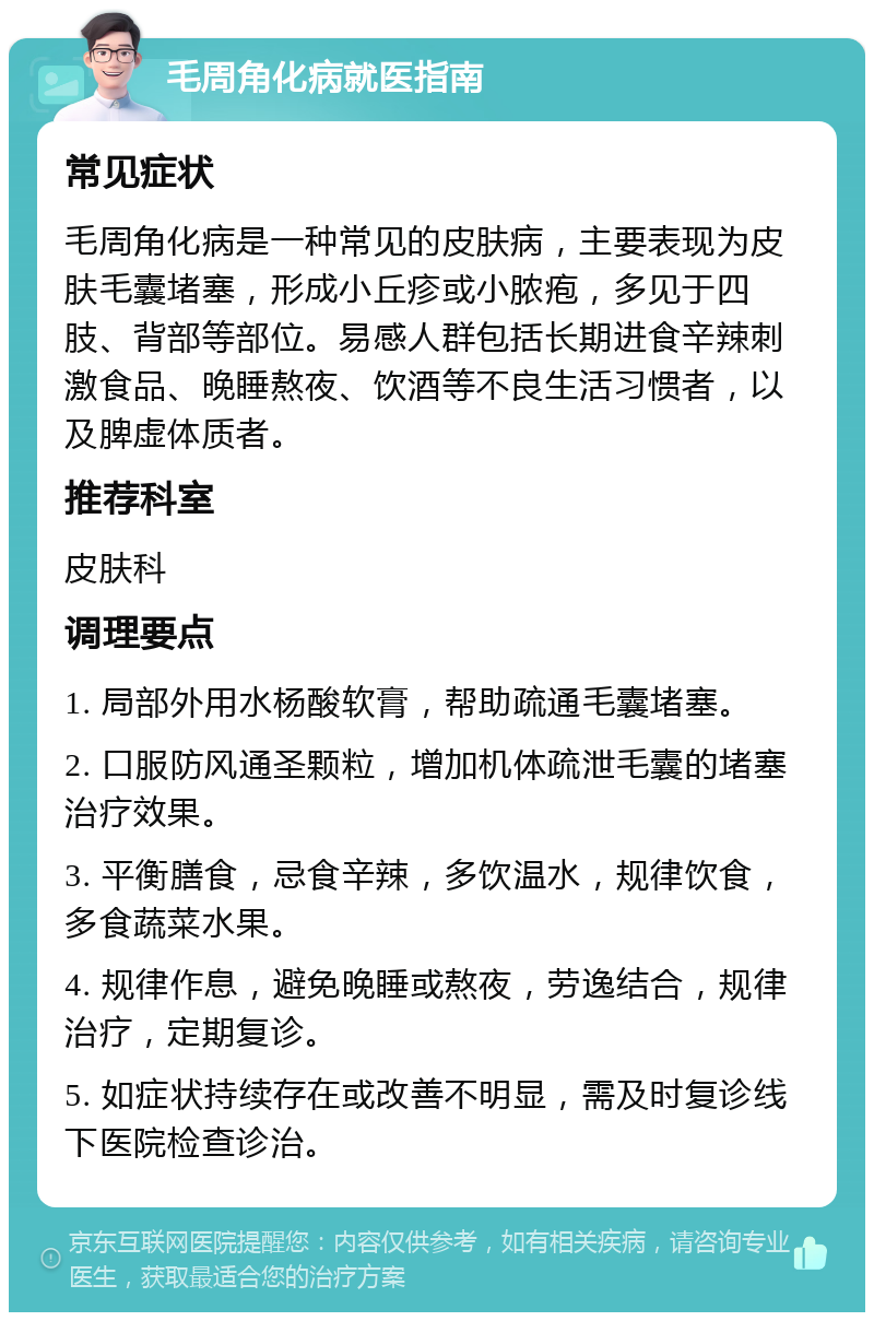 毛周角化病就医指南 常见症状 毛周角化病是一种常见的皮肤病，主要表现为皮肤毛囊堵塞，形成小丘疹或小脓疱，多见于四肢、背部等部位。易感人群包括长期进食辛辣刺激食品、晚睡熬夜、饮酒等不良生活习惯者，以及脾虚体质者。 推荐科室 皮肤科 调理要点 1. 局部外用水杨酸软膏，帮助疏通毛囊堵塞。 2. 口服防风通圣颗粒，增加机体疏泄毛囊的堵塞治疗效果。 3. 平衡膳食，忌食辛辣，多饮温水，规律饮食，多食蔬菜水果。 4. 规律作息，避免晚睡或熬夜，劳逸结合，规律治疗，定期复诊。 5. 如症状持续存在或改善不明显，需及时复诊线下医院检查诊治。