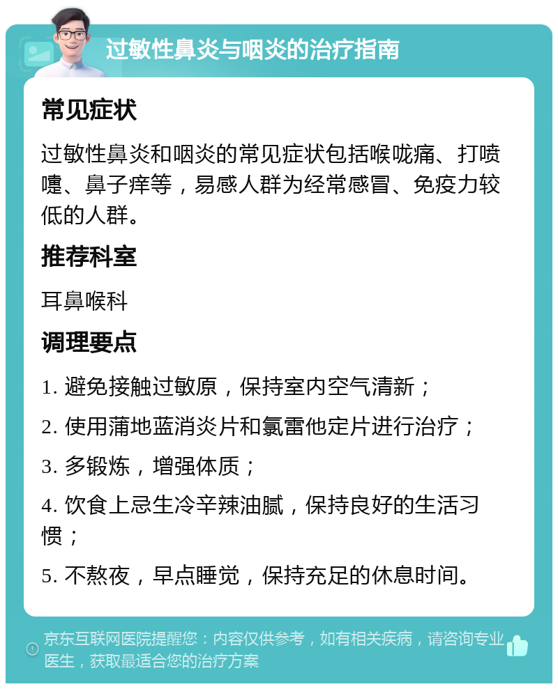 过敏性鼻炎与咽炎的治疗指南 常见症状 过敏性鼻炎和咽炎的常见症状包括喉咙痛、打喷嚏、鼻子痒等，易感人群为经常感冒、免疫力较低的人群。 推荐科室 耳鼻喉科 调理要点 1. 避免接触过敏原，保持室内空气清新； 2. 使用蒲地蓝消炎片和氯雷他定片进行治疗； 3. 多锻炼，增强体质； 4. 饮食上忌生冷辛辣油腻，保持良好的生活习惯； 5. 不熬夜，早点睡觉，保持充足的休息时间。