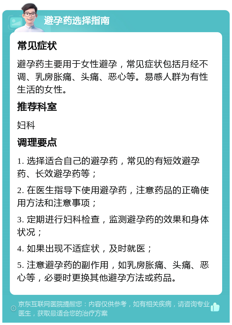 避孕药选择指南 常见症状 避孕药主要用于女性避孕，常见症状包括月经不调、乳房胀痛、头痛、恶心等。易感人群为有性生活的女性。 推荐科室 妇科 调理要点 1. 选择适合自己的避孕药，常见的有短效避孕药、长效避孕药等； 2. 在医生指导下使用避孕药，注意药品的正确使用方法和注意事项； 3. 定期进行妇科检查，监测避孕药的效果和身体状况； 4. 如果出现不适症状，及时就医； 5. 注意避孕药的副作用，如乳房胀痛、头痛、恶心等，必要时更换其他避孕方法或药品。