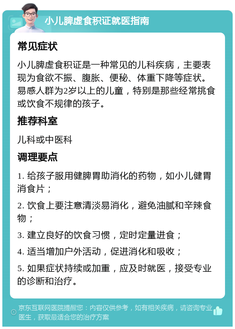 小儿脾虚食积证就医指南 常见症状 小儿脾虚食积证是一种常见的儿科疾病，主要表现为食欲不振、腹胀、便秘、体重下降等症状。易感人群为2岁以上的儿童，特别是那些经常挑食或饮食不规律的孩子。 推荐科室 儿科或中医科 调理要点 1. 给孩子服用健脾胃助消化的药物，如小儿健胃消食片； 2. 饮食上要注意清淡易消化，避免油腻和辛辣食物； 3. 建立良好的饮食习惯，定时定量进食； 4. 适当增加户外活动，促进消化和吸收； 5. 如果症状持续或加重，应及时就医，接受专业的诊断和治疗。