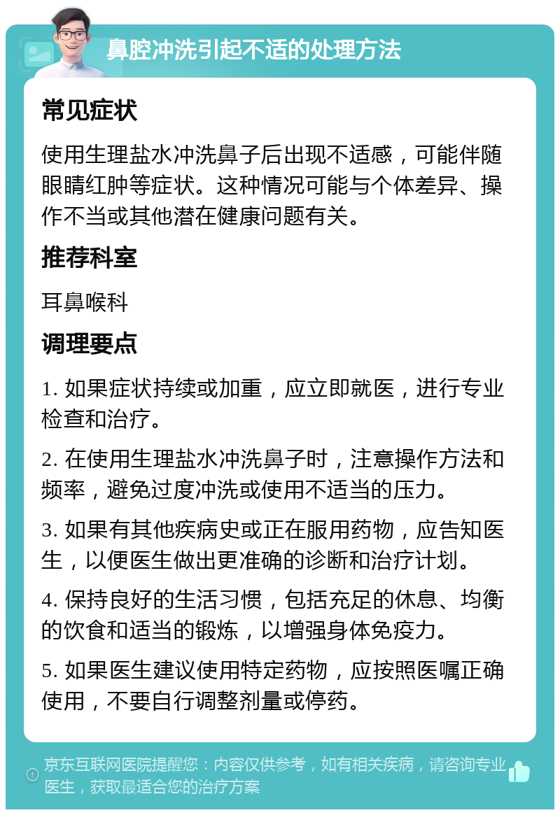 鼻腔冲洗引起不适的处理方法 常见症状 使用生理盐水冲洗鼻子后出现不适感，可能伴随眼睛红肿等症状。这种情况可能与个体差异、操作不当或其他潜在健康问题有关。 推荐科室 耳鼻喉科 调理要点 1. 如果症状持续或加重，应立即就医，进行专业检查和治疗。 2. 在使用生理盐水冲洗鼻子时，注意操作方法和频率，避免过度冲洗或使用不适当的压力。 3. 如果有其他疾病史或正在服用药物，应告知医生，以便医生做出更准确的诊断和治疗计划。 4. 保持良好的生活习惯，包括充足的休息、均衡的饮食和适当的锻炼，以增强身体免疫力。 5. 如果医生建议使用特定药物，应按照医嘱正确使用，不要自行调整剂量或停药。