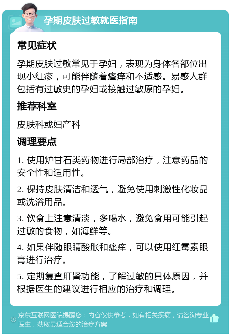 孕期皮肤过敏就医指南 常见症状 孕期皮肤过敏常见于孕妇，表现为身体各部位出现小红疹，可能伴随着瘙痒和不适感。易感人群包括有过敏史的孕妇或接触过敏原的孕妇。 推荐科室 皮肤科或妇产科 调理要点 1. 使用炉甘石类药物进行局部治疗，注意药品的安全性和适用性。 2. 保持皮肤清洁和透气，避免使用刺激性化妆品或洗浴用品。 3. 饮食上注意清淡，多喝水，避免食用可能引起过敏的食物，如海鲜等。 4. 如果伴随眼睛酸胀和瘙痒，可以使用红霉素眼膏进行治疗。 5. 定期复查肝肾功能，了解过敏的具体原因，并根据医生的建议进行相应的治疗和调理。