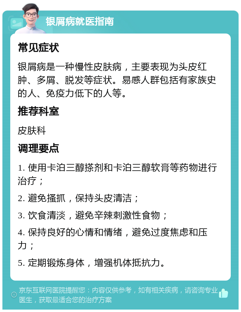 银屑病就医指南 常见症状 银屑病是一种慢性皮肤病，主要表现为头皮红肿、多屑、脱发等症状。易感人群包括有家族史的人、免疫力低下的人等。 推荐科室 皮肤科 调理要点 1. 使用卡泊三醇搽剂和卡泊三醇软膏等药物进行治疗； 2. 避免搔抓，保持头皮清洁； 3. 饮食清淡，避免辛辣刺激性食物； 4. 保持良好的心情和情绪，避免过度焦虑和压力； 5. 定期锻炼身体，增强机体抵抗力。