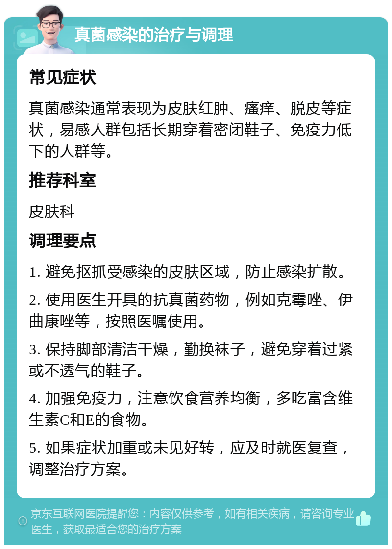 真菌感染的治疗与调理 常见症状 真菌感染通常表现为皮肤红肿、瘙痒、脱皮等症状，易感人群包括长期穿着密闭鞋子、免疫力低下的人群等。 推荐科室 皮肤科 调理要点 1. 避免抠抓受感染的皮肤区域，防止感染扩散。 2. 使用医生开具的抗真菌药物，例如克霉唑、伊曲康唑等，按照医嘱使用。 3. 保持脚部清洁干燥，勤换袜子，避免穿着过紧或不透气的鞋子。 4. 加强免疫力，注意饮食营养均衡，多吃富含维生素C和E的食物。 5. 如果症状加重或未见好转，应及时就医复查，调整治疗方案。