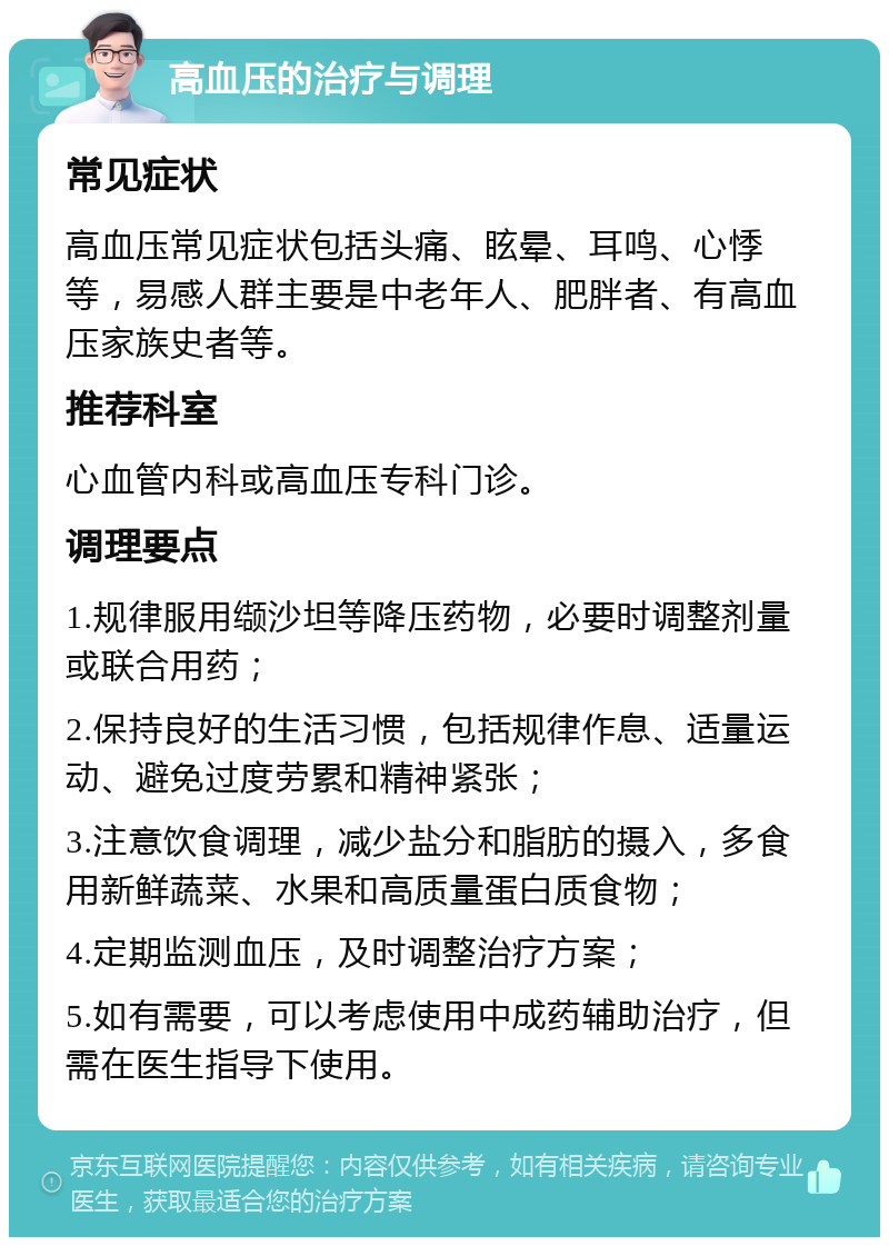 高血压的治疗与调理 常见症状 高血压常见症状包括头痛、眩晕、耳鸣、心悸等，易感人群主要是中老年人、肥胖者、有高血压家族史者等。 推荐科室 心血管内科或高血压专科门诊。 调理要点 1.规律服用缬沙坦等降压药物，必要时调整剂量或联合用药； 2.保持良好的生活习惯，包括规律作息、适量运动、避免过度劳累和精神紧张； 3.注意饮食调理，减少盐分和脂肪的摄入，多食用新鲜蔬菜、水果和高质量蛋白质食物； 4.定期监测血压，及时调整治疗方案； 5.如有需要，可以考虑使用中成药辅助治疗，但需在医生指导下使用。