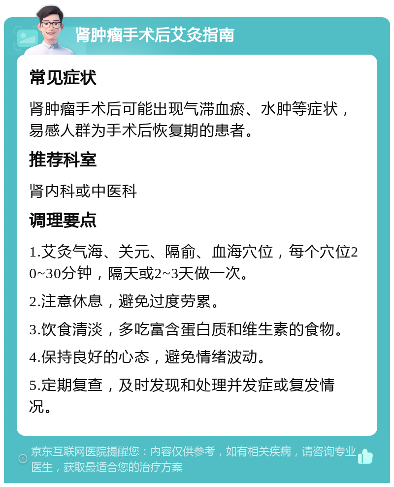 肾肿瘤手术后艾灸指南 常见症状 肾肿瘤手术后可能出现气滞血瘀、水肿等症状，易感人群为手术后恢复期的患者。 推荐科室 肾内科或中医科 调理要点 1.艾灸气海、关元、隔俞、血海穴位，每个穴位20~30分钟，隔天或2~3天做一次。 2.注意休息，避免过度劳累。 3.饮食清淡，多吃富含蛋白质和维生素的食物。 4.保持良好的心态，避免情绪波动。 5.定期复查，及时发现和处理并发症或复发情况。