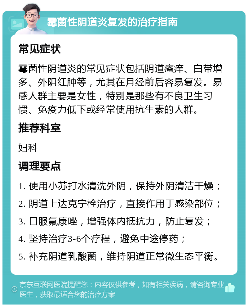 霉菌性阴道炎复发的治疗指南 常见症状 霉菌性阴道炎的常见症状包括阴道瘙痒、白带增多、外阴红肿等，尤其在月经前后容易复发。易感人群主要是女性，特别是那些有不良卫生习惯、免疫力低下或经常使用抗生素的人群。 推荐科室 妇科 调理要点 1. 使用小苏打水清洗外阴，保持外阴清洁干燥； 2. 阴道上达克宁栓治疗，直接作用于感染部位； 3. 口服氟康唑，增强体内抵抗力，防止复发； 4. 坚持治疗3-6个疗程，避免中途停药； 5. 补充阴道乳酸菌，维持阴道正常微生态平衡。