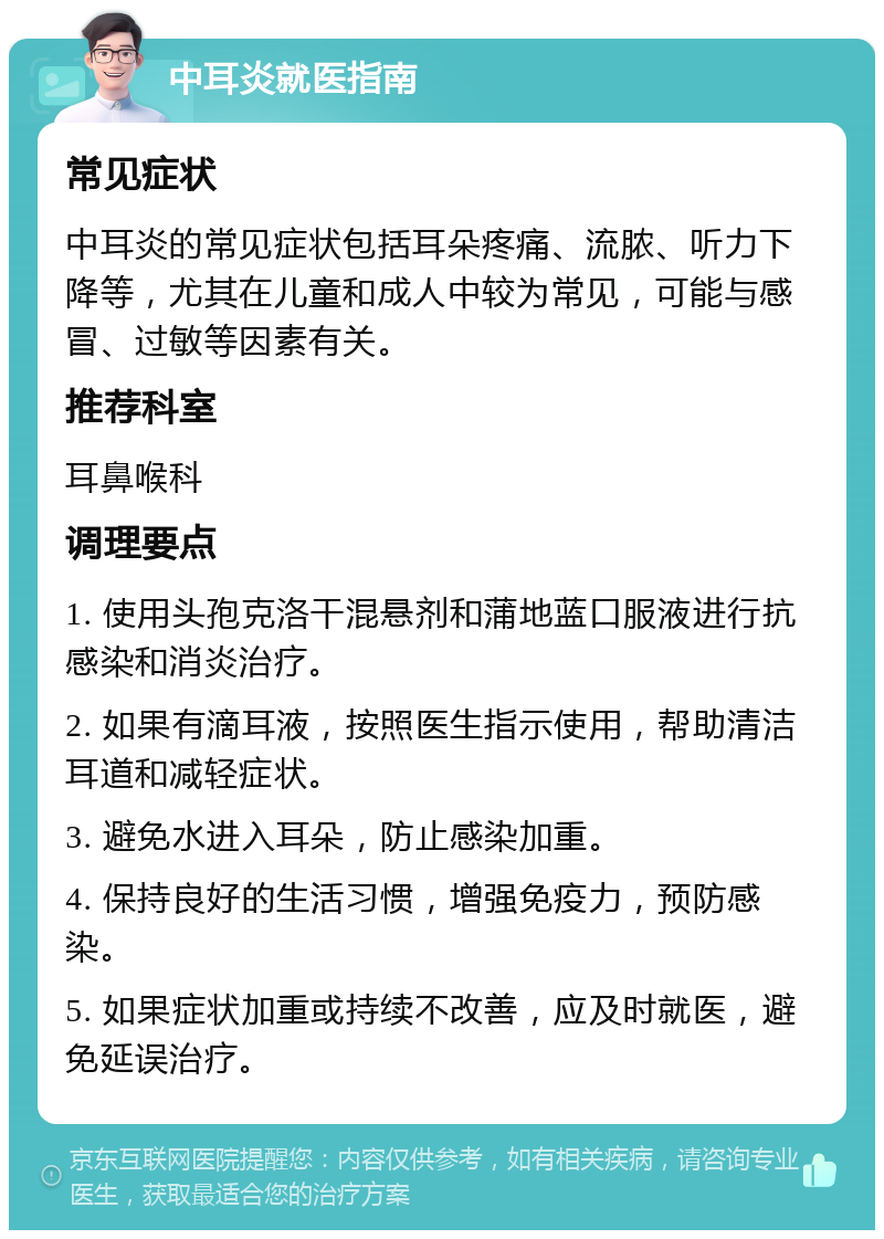 中耳炎就医指南 常见症状 中耳炎的常见症状包括耳朵疼痛、流脓、听力下降等，尤其在儿童和成人中较为常见，可能与感冒、过敏等因素有关。 推荐科室 耳鼻喉科 调理要点 1. 使用头孢克洛干混悬剂和蒲地蓝口服液进行抗感染和消炎治疗。 2. 如果有滴耳液，按照医生指示使用，帮助清洁耳道和减轻症状。 3. 避免水进入耳朵，防止感染加重。 4. 保持良好的生活习惯，增强免疫力，预防感染。 5. 如果症状加重或持续不改善，应及时就医，避免延误治疗。