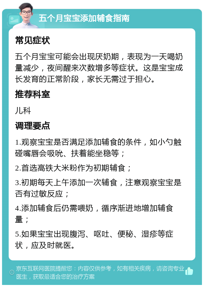 五个月宝宝添加辅食指南 常见症状 五个月宝宝可能会出现厌奶期，表现为一天喝奶量减少，夜间醒来次数增多等症状。这是宝宝成长发育的正常阶段，家长无需过于担心。 推荐科室 儿科 调理要点 1.观察宝宝是否满足添加辅食的条件，如小勺触碰嘴唇会吸吮、扶着能坐稳等； 2.首选高铁大米粉作为初期辅食； 3.初期每天上午添加一次辅食，注意观察宝宝是否有过敏反应； 4.添加辅食后仍需喂奶，循序渐进地增加辅食量； 5.如果宝宝出现腹泻、呕吐、便秘、湿疹等症状，应及时就医。