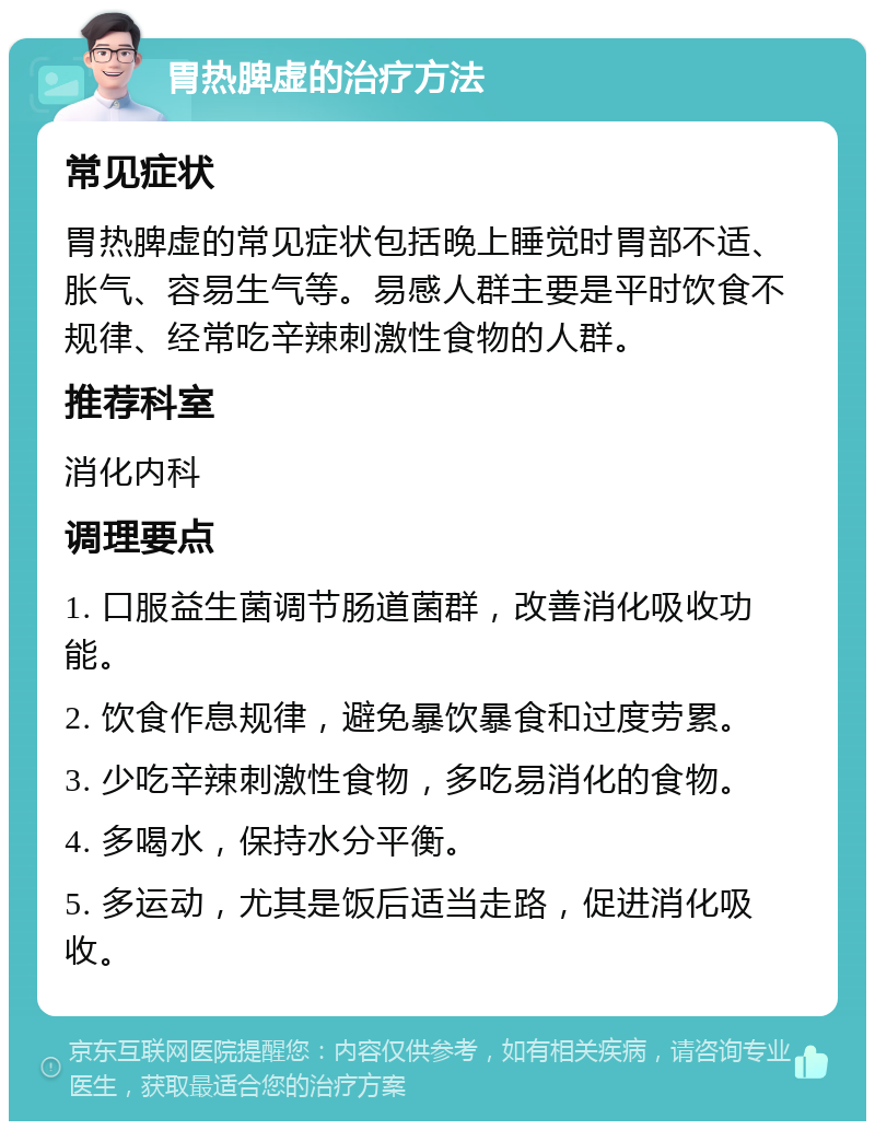 胃热脾虚的治疗方法 常见症状 胃热脾虚的常见症状包括晚上睡觉时胃部不适、胀气、容易生气等。易感人群主要是平时饮食不规律、经常吃辛辣刺激性食物的人群。 推荐科室 消化内科 调理要点 1. 口服益生菌调节肠道菌群，改善消化吸收功能。 2. 饮食作息规律，避免暴饮暴食和过度劳累。 3. 少吃辛辣刺激性食物，多吃易消化的食物。 4. 多喝水，保持水分平衡。 5. 多运动，尤其是饭后适当走路，促进消化吸收。