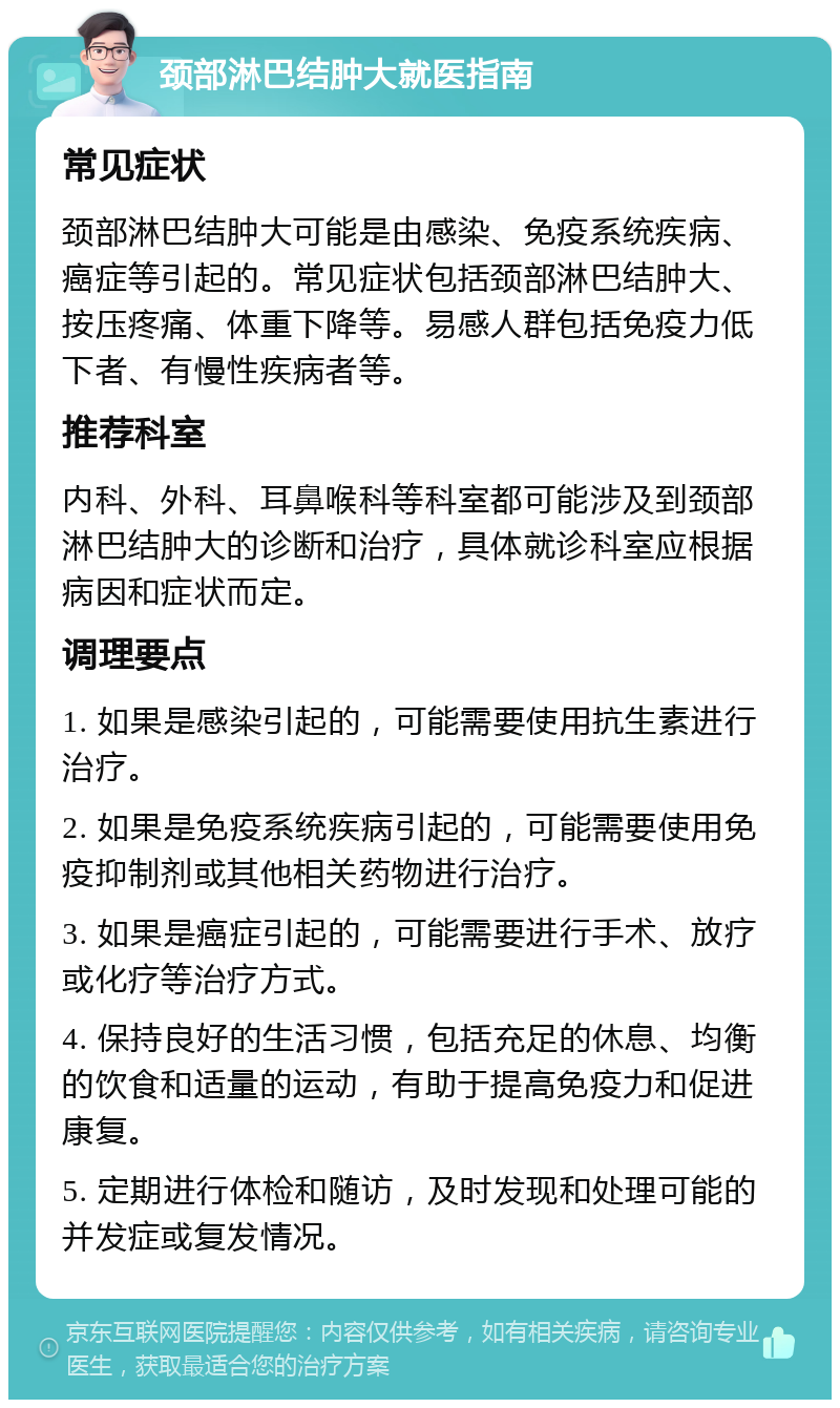 颈部淋巴结肿大就医指南 常见症状 颈部淋巴结肿大可能是由感染、免疫系统疾病、癌症等引起的。常见症状包括颈部淋巴结肿大、按压疼痛、体重下降等。易感人群包括免疫力低下者、有慢性疾病者等。 推荐科室 内科、外科、耳鼻喉科等科室都可能涉及到颈部淋巴结肿大的诊断和治疗，具体就诊科室应根据病因和症状而定。 调理要点 1. 如果是感染引起的，可能需要使用抗生素进行治疗。 2. 如果是免疫系统疾病引起的，可能需要使用免疫抑制剂或其他相关药物进行治疗。 3. 如果是癌症引起的，可能需要进行手术、放疗或化疗等治疗方式。 4. 保持良好的生活习惯，包括充足的休息、均衡的饮食和适量的运动，有助于提高免疫力和促进康复。 5. 定期进行体检和随访，及时发现和处理可能的并发症或复发情况。