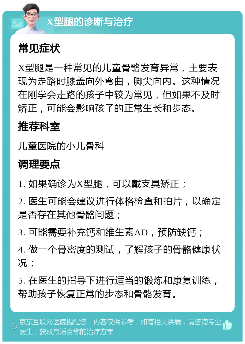 X型腿的诊断与治疗 常见症状 X型腿是一种常见的儿童骨骼发育异常，主要表现为走路时膝盖向外弯曲，脚尖向内。这种情况在刚学会走路的孩子中较为常见，但如果不及时矫正，可能会影响孩子的正常生长和步态。 推荐科室 儿童医院的小儿骨科 调理要点 1. 如果确诊为X型腿，可以戴支具矫正； 2. 医生可能会建议进行体格检查和拍片，以确定是否存在其他骨骼问题； 3. 可能需要补充钙和维生素AD，预防缺钙； 4. 做一个骨密度的测试，了解孩子的骨骼健康状况； 5. 在医生的指导下进行适当的锻炼和康复训练，帮助孩子恢复正常的步态和骨骼发育。